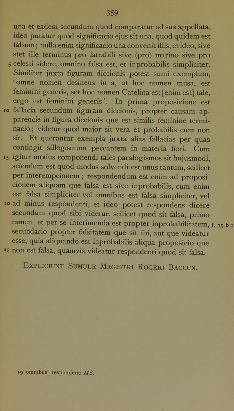 una et eadem secundum quod comparatur ad sua appellata, ideo putatur quod significacio ejus sit una, quod quidem est falsum; nulla enim significacio una convenit illis, et ideo, sive stet ille terminus pro latrabili sive (pro) marino sive pro 5 celesti sidere, omnino falsa est, et inprobabilis simpliciter. Similiter juxta figuram diccionis potest sumi exemplum, ‘omne nomen desinens in a, ut hoc nomen musa, est feminini generis, set hoc nomen Catelina est [enim est] tale, ergo est feminini generis’. In prima proposicione est IO fallacia secundum figuram diccionis, propter causam ap- parencie in figura diccionis que est similis feminine termi- nacio; videtur quod major sit vera et probabilis cum non sit. Et querantur exempla juxta alias fallacias per quas contingit sillogismum peccantem in materia fieri. Cum IS igitur modus componendi tales paralogismos sit hujusmodi, sciendum est quod modus solvendi est unus tantum, scilicet per interempcionem ; respondendum est enim ad proposi- cionem aliquam que falsa est sive inprobabilis, cum enim est falsa simpliciter vel omnibus est falsa simpliciter, vel 20 ad minus respondenti, et ideo potest respondens dicere secundum quod sibi videtur, scilicet quod sit falsa, primo tamen | et per se interimenda est propter inprobabilitatem, f secundario propter falsitatem que sit ibi, aut que videatur esse, quia aliquando est inprobabilis aliqua proposicio que 25 non est falsa, quamvis videatur respondenti quod sit falsa. Expliciunt Sumule Magistri Rogeri Baccun. • 75 b I 19 omnibus] respondenti MS.