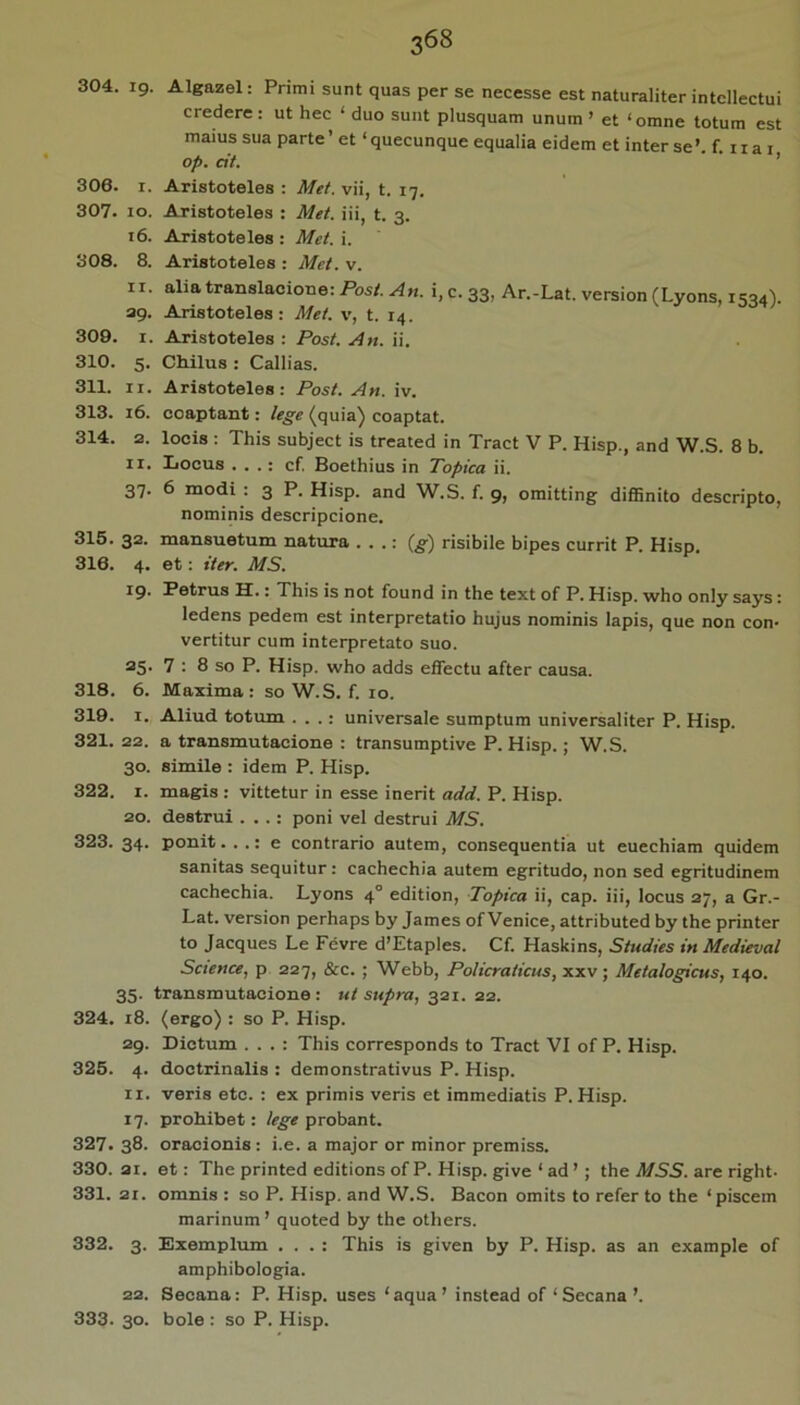 304. ig. Algazel: Primi sunt quas per se necesse est naturaliter intellectui credere; ut hec ‘ duo sunt plusquam unum ’ et ‘omne totum est maius sua parte ’ et ‘ queeunque equalia eidem et inter se ’ f 11 a i op. cit. ' ■ ’ 306. I. Aristoteles : Met. vii, t. 17. 307. 10. Aristoteles : Met. iii, t. 3. 16. Aristoteles : Met. i. 308. 8. Aristoteles : Met. v. II. aliatranslacione: Post. An. i, c. 33, Ar.-Lat. version (Lyons, 1534). ag. Aristoteles: Met. v, t. 14. 309. I. Aristoteles : Post. An. ii. 310. 5. CMlus : Callias. 311. II. Aristoteles: Post. An. iv. 313. 16. coaptant: ie^e ^quia^ coaptat. 314. 2. locis : This subject is treated in Tract V P. Hisp., and W.S. 8 b. II. Iiocus . . .: cf. Boethius in Topica ii. 37. 6 modi : 3 P. Hisp. and W.S. f. g, omitting diffinito descripto, nominis descripeione. 315. 32. mansuetum natura . . .: (^) risibile bipes currit P. Hisp. 316. 4. et: iter. MS. ^9' botrus H.: This is not found in the text of P. Hisp. who only says: ledens pedem est interpretatio hujus nominis lapis, que non con- vertitur cum interpretato suo. 25. 7 : 8 so P. Hisp. who adds effectu after causa. 318. 6. Maxima; so W.S. f. 10. 319. I. Aliud totum . . .: universale sumptum universaliter P. Hisp. 321. 22. a transmutacione : transumptive P. Hisp.; W.S. 30. simile : idem P. Hisp. 322. I. magis : vittetur in esse inerit add. P. Hisp. 20. destrui . . .: poni vel destrui MS. 323. 34. ponit. . .: e contrario autem, consequentia ut euechiam quidem sanitas sequitur: cachechia autem egritudo, non sed egritudinem cachechia. Lyons 4° edition, Topica ii, cap. iii, locus 27, a Gr.- Lat. version perhaps by James of Venice, attributed by the printer to Jacques Le Fevre d’Etaples. Cf. Haskins, Studies in Medieval Science, p 227, &c. ; Webb, Policraticus, xxv; Metalogicus, 140. 35. transmutacione : ut supra, 321. 22. 324. 18. (ergo) : so P. Hisp. 2g. Dictum . . . : This corresponds to Tract VI of P. Hisp. 325. 4. doctrinalis : demonstrativus P. Hisp. II. veris etc. : ex primis veris et immediatis P. Hisp. 17. prohibet: lege probant. 327. 38. oracionis : i.e. a major or minor premiss. 330. 21. et: The printed editions of P. Hisp. give ‘ ad ’; the MSS. are right- 331. 21. omnis : so P. Hisp. and W.S. Bacon omits to refer to the ‘ piscem marinum ’ quoted by the others. 332. 3. Exemplum . . . : This is given by P. Hisp. as an example of amphibologia. 22. Secana: P. Hisp. uses ‘aqua’ instead of ‘ Secana ’. 333. 30. bole : so P. Hisp.
