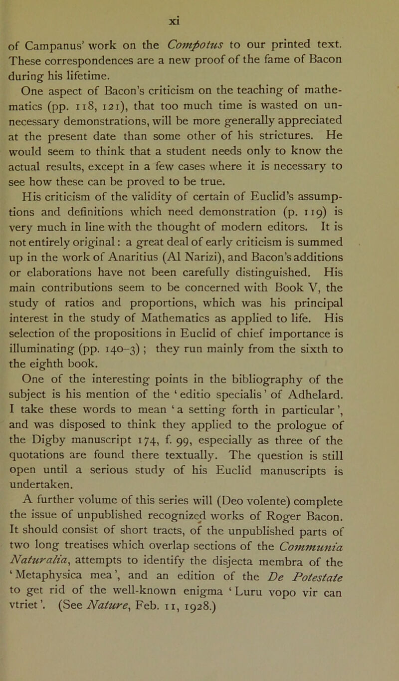 of Campanus’ work on the Compotus to our printed text. These correspondences are a new proof of the fame of Bacon during his lifetime. One aspect of Bacon’s criticism on the teaching of mathe- matics (pp. ii8, 121), that too much time is wasted on un- necessary demonstrations, will be more generally appreciated at the present date than some other of his strictures, He would seem to think that a student needs only to know the actual results, except in a few cases where it is necessary to see how these can be proved to be true. His criticism of the validity of certain of Euclid’s assump- tions and definitions which need demonstration (p. 119) is very much in line with the thought of modern editors. It is not entirely original: a great deal of early criticism is summed up in the work of Anaritius (AI Narizi), and Bacon'sadditions or elaborations have not been carefully distinguished. His main contributions seem to be concerned with Book V, the study of ratios and proportions, which was his principal interest in the study of Mathematics as applied to life. His selection of the propositions in Euclid of chief importance is illuminating (pp. 140-3) ; they run mainly from the sixth to the eighth book, One of the interesting points in the bibliography of the subject is his mention of the ‘ editio specialis ’ of Adhelard. I take these words to mean ‘ a setting forth in particular and was disposed to think they applied to the prologue of the Digby manuscript 174, f. 99, especially as three of the quotations are found there textually. The question is stili open until a serious study of his Euclid manuscripts is undertaken. A further volume of this series will (Deo volente) complete the issue of unpublished recognized works of Roger Bacon. It should consist of short tracts, of the unpublished parts of two long treatises which overlap sections of the Communia Naturalia^ attempts to identify the disjecta membra of the ‘ Metaphysica mea’, and an edition of the De Potestate to get rid of the well-known enigma ‘ Luru vopo vir can vtriet’. (See Nature^ Feb. ii, 1928.)