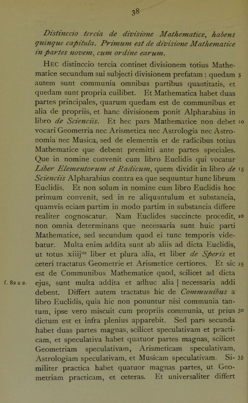 Distinccio tercia de divisione Mathematice^ habens guinguc capitula. Primum est de divisione Mathematice in partes novem., cum ordine earum. Hec distinccio tercia continet divisionem totius Mathe- matice secundum sui subjecti divisionem prefatam ; quedam 5 autem sunt communia omnibus partibus quantitatis, et quedam sunt propria cuilibet. Et Mathematica habet duas partes principales, quarum quedam est de communibus et alia de propriis, et hanc divisionem ponit Alpharabius in libro de Sciendis. Et hec pars Mathematice non debet 10 vocari Geometria nec Arismetica nec Astrologia nec Astro- nomia nec Musica, sed de elementis et de radicibus totius Mathematice que debent premitti ante partes speciales. Que in nomine convenit cum libro Euclidis qui vocatur Liber Elementorum et Radicum, quem dividit in libro de 15 Sciendis Alpharabius contra ea que sequuntur hunc librum Euclidis. Et non solum in nomine cum libro Euclidis hoc primum convenit, sed in re aliquantulum et substanda, quamvis eciam partim in modo partim in substancia dilTere realiter cognoscatur. Nam Euclides succincte procedit, 30 non omnia determinans que necessaria sunt huic parti Mathematice, sed secundum quod ei tunc temporis vide- batur. Multa enim addita sunt ab aliis ad dicta Euclidis, ut totus xiiij® liber et plura alia, et liber de Speris et ceteri tractatus Geometrie et Arismetice certiores. Et sic 25 est de Communibus Mathematice quod, scilicet ad dicta f. 82 a 2. ejus, sunt multa addita et adhuc alia | necessaria addi debent. Differt autem tractatus hic de Communibus a libro Euclidis, quia hic non ponuntur nisi communia tan- tum, ipse vero miscuit cum propriis communia, ut prius 30 dictum est et infra plenius apparebit. Sed pars secunda habet duas partes magnas, scilicet speculativam et practi- cam, et speculativa habet quatuor partes magnas, scilicet Geometriam speculativam, Arismeticam speculativam, Astrologiam speculativam, et Musicam speculativam. Si- 35 militer practica habet quatuor magnas partes, ut Geo- metriam practicam, et ceteras. Et universaliter differt