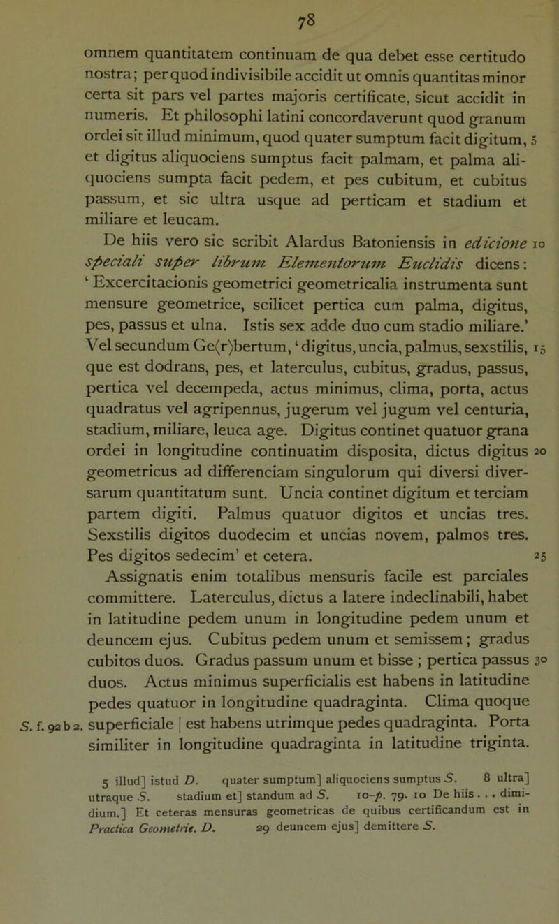 omnem quantitatem continuam de qua debet esse certitudo nostra; per quod indivisibile accidit ut omnis quantitas minor certa sit pars vel partes majoris certificate, sicut accidit in numeris. Et philosophi latini concordaverunt quod g-ranum ordei sit illud minimum, quod quater sumptum facit digitum, et digitus aliquociens sumptus facit palmam, et palma ali- quociens sumpta facit pedem, et pes cubitum, et cubitus passum, et sic ultra usque ad perticam et stadium et miliare et leucam. De hiis vero sic scribit Alardus Batoniensis in edicione speciali stiper librum Elementorum Euclidis dicens: ‘ Excercitacionis geometrici geometricalia instrumenta sunt mensure geometrice, scilicet pertica cum palma, digitus, pes, passus et ulna. Istis sex adde duo cum stadio miliare.’ Vel secundum Ge(r)bertum, ‘ digitus, uncia, palmus, sexstilis, que est dodrans, pes, et laterculus, cubitus, gradus, passus, pertica vel decempeda, actus minimus, clima, porta, actus quadratus vel agripennus, jugerum vel jugum vel centuria, stadium, miliare, leuca age. Digitus continet quatuor grana ordei in longitudine continuatim disposita, dictus digitus geometricus ad differenciam singulorum qui diversi diver- sarum quantitatum sunt. Uncia continet digitum et terciam partem digiti. Palmus quatuor digatos et uncias tres. Sexstilis digitos duodecim et uncias novem, palmos tres. Pes digitos sedecim’ et cetera. Assignatis enim totalibus mensuris facile est pardales committere. Laterculus, dictus a latere indeclinabili, habet in latitudine pedem unum in longitudine pedem unum et deuncem ejus. Cubitus pedem unum et semissem; gradus cubitos duos. Gradus passum unum et bisse ; pertica passus duos. Actus minimus superficialis est habens in latitudine pedes quatuor in longitudine quadraginta. Clima quoque S. f. 92 b 2. superficiale | est habens utrimque pedes quadraginta. Porta similiter in longitudine quadraginta in latitudine triginta. 5 illud] istud D. quater sumptum] aliquociens sumptus S. 8 ultra] utraque S. stadium et] standum ad S. xo-p. 79. 10 De hiis. . . dimi- dium.] Et ceteras mensuras geometricas de quibus certificandum est in Practica Geometrie. D. 29 deuncem ejus] demittere S. 5 IO 15 20 25 30