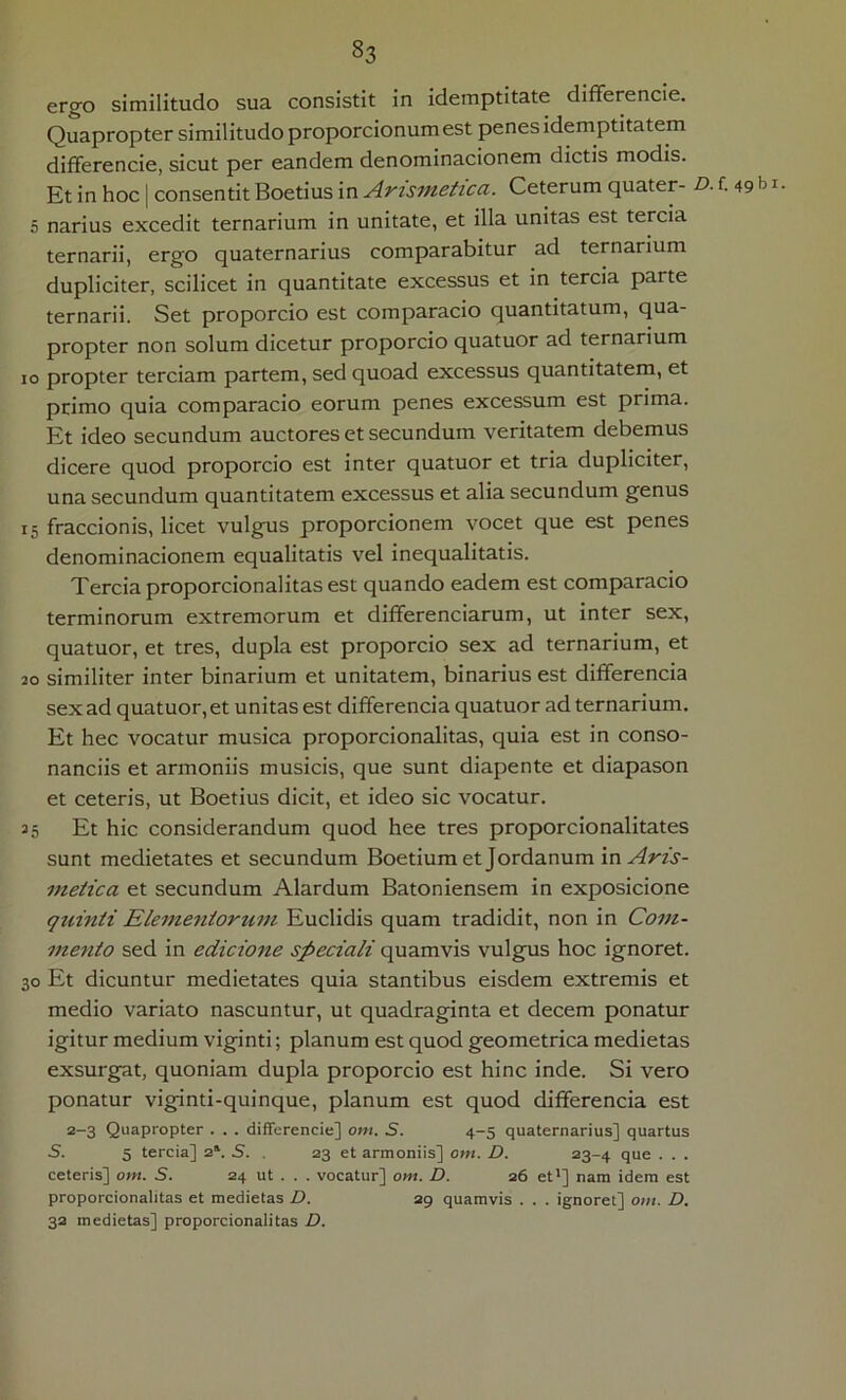 ergo similitudo sua consistit in idemptitate differencie. Quapropter similitudo proporcionumest penes idemptitatem differencie, sicut per eandem denominacionem dictis modis. Et in hoc | consentit Boetius in Arismetica. Ceterum quater- D. 5 narius excedit ternarium in unitate, et illa unitas est tercia ternarii, ergo quaternarius comparabitur ad ternarium dupliciter, scilicet in quantitate excessus et in tercia parte ternarii. Set proporcio est comparacio quantitatum, qua- propter non solum dicetur proporcio quatuor ad ternarium IO propter terciam partem, sed quoad excessus quantitatem, et primo quia comparacio eorum penes excessum est prima. Et ideo secundum auctores et secundum veritatem debemus dicere quod proporcio est inter quatuor et tria dupliciter, una secundum quantitatem excessus et alia secundum genus denominacionem equalitatis vel inequalitatis. Tercia proporcionalitas est quando eadem est comparacio terminorum extremorum et differenciarum, ut inter sex, quatuor, et tres, dupla est proporcio sex ad ternarium, et 20 similiter inter binarium et unitatem, binarius est differencia sex ad quatuor, et unitas est differencia quatuor ad ternarium. Et hec vocatur musica proporcionalitas, quia est in conso- nanciis et armoniis musicis, que sunt diapente et diapason et ceteris, ut Boetius dicit, et ideo sic vocatur. 35 Et hic considerandum quod hee tres proporcionalitates sunt medietates et secundum Boetium et Jordanum in Aris- metica et secundum Alardum Batoniensem in exposicione quinti Elementortim Euclidis quam tradidit, non in Com- mento sed in edicione speciali quamvis vulgus hoc ignoret. 30 Et dicuntur medietates quia stantibus eisdem extremis et medio variato nascuntur, ut quadraginta et decem ponatur igitur medium viginti; planum est quod geometrica medietas exsurgat, quoniam dupla proporcio est hinc inde. Si vero ponatur viginti-quinque, planum est quod differencia est 2-3 Quapropter . . . differencie] oni. S. 4-5 quaternarius] quartus S. 5 tercia] 2^ S. . 23 et armoniis] om. D. 23-4 que . . . ceteris] om. S. 24 ut . . . vocatur] om. D. 26 et'] nam idem est proporcionalitas et medietas D. 29 quamvis . . . ignoret] om. D. 32 medietas] proporcionalitas D. . 49