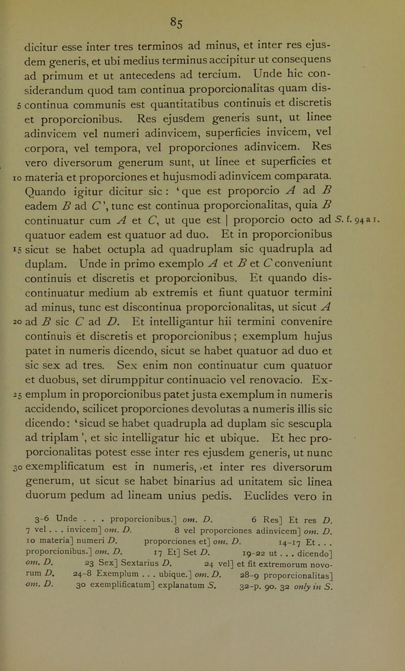 dicitur esse inter tres terminos ad minus, et inter res ejus- dem generis, et ubi medius terminus accipitur ut consequens ad primum et ut antecedens ad tercium. Unde hic con- siderandum quod tam continua proporcionalitas quam dis- 5 continua communis est quantitatibus continuis et discretis et proporcionibus. Res ejusdem generis sunt, ut linee adinvicem vel numeri adinvicem, superficies invicem, vel corpora, vel tempora, vel proporciones adinvicem. Res vero diversorum generum sunt, ut linee et superficies et IO materia et proporciones et hujusmodi adinvicem comparata. Quando igitur dicitur sic : ‘ que est proporcio A B eadem B ad C\ tunc est continua proporcionalitas, quia B continuatur cum A et C, ut que est | proporcio octo adS. f. 943 quatuor eadem est quatuor ad duo. Et in proporcionibus 15 sicut se habet octupla ad quadruplam sic quadrupla ad duplam. Unde in primo exemplo A e.X. B et C conveniunt continuis et discretis et proporcionibus. Et quando dis- continuatur medium ab extremis et fiunt quatuor termini ad minus, tunc est discontinua proporcionalitas, ut sicut A 20 ad B sic C ad D. Et intelligantur hii termini convenire continuis et discretis et proporcionibus; exemplum hujus patet in numeris dicendo, sicut se habet quatuor ad duo et sic sex ad tres. Sex enim non continuatur cum quatuor et duobus, set dirumppitur continuacio vel renovacio. Ex- 25 emplum in proporcionibus patet justa exemplum in numeris accidendo, scilicet proporciones devolutas a numeris illis sic dicendo: ‘sicudse habet quadrupla ad duplam sic sescupla ad triplam ’, et sic intelligatur hic et ubique. Et hec pro- porcionalitas potest esse inter res ejusdem generis, ut nunc 30 exemplificatum est in numeris, .et inter res diversorum generum, ut sicut se habet binarius ad unitatem sic linea duorum pedum ad lineam unius pedis. Euclides vero in 3-6 Unde . . . proporcionibus.] ont. D. 6 Res] Et res D. 7 vel . . . invicem] ont. D. 8 vel proporciones adinvicem] om. D. IO materia] numeri D. proporciones et] om. D. 14-17 Et . . . proporcionibus.] om. D. 17 Et] Set D. 19-22 ut . . . dicendo] om. D. 23 Sex] Sextarius D. 24 vel] et fit extremorum novo- rum D. 24—8 Exemplum . . . ubique.] om. D. 28-9 proporcionalitas]