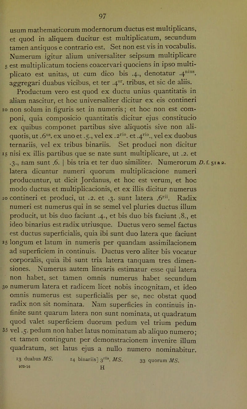 usum mathematicorum modernorum ductus est multiplicans, et quod in aliquem ducitur est multiplicatum, secundum tamen antiquos e contrario est. Set non est vis in vocabulis. Numerum igitur alium universaliter seipsum multiplicare 5 est multiplicatum tociens coacervari quociens in ipso multi- plicato est unitas, ut cum dico bis .4., denotatur .4*“''®. aggregari duabus vicibus, et ter .4°''. tribus, et sic de aliis. Productum vero est quod ex ductu unius quantitatis in aliam nascitur, et hoc universaliter dicitur ex eis contineri IO non solum in figuris set in numeris; et hoc non est com- poni, quia composicio quantitatis dicitur ejus constitucio ex quibus componet partibus sive aliquotis sive non ali- quotis, ut .6“®. ex uno et .5., vel ex .a**®, et .4”“., vel ex duobus ternariis, vel ex tribus binariis. Set produci non dicitur 15 nisi ex illis partibus que se nate sunt multiplicare, ut .2. et .3., nam sunt .6. | bis tria et ter duo similiter. Numerorum Z>. f. siaa. latera dicuntur numeri quorum multiplicacione numeri producuntur, ut dicit Jordanus, et hoc est verum, et hoc modo ductus et multiplicacionis, et ex illis dicitur numerus 20 contineri et produci, ut .2. et .3. sunt latera .b”. Radix numeri est numerus qui in se semel vel pluries ductus illum producit, ut bis duo faciunt .4., et bis duo bis faciunt .8., et ideo binarius est radix utriusque. Ductus vero semel factus est ductus superficialis, quia ibi sunt duo latera que faciunt 25 longum et latum in numeris per quandam assimilacionem ad superficiem in continuis. Ductus vero aliter bis vocatur corporalis, quia ibi sunt tria latera tanquam tres dimen- siones. Numerus autem linearis estimatur esse qui latera non habet, set tamen omnis numerus habet secundum 30 numerum latera et radicem licet nobis incognitam, et ideo omnis numerus est superficialis per se, nec obstat quod radix non sit nominata. Nam superficies in continuis in- finite sunt quarum latera non sunt nominata, ut quadratum quod valet superficiem duorum pedum vel trium pedum 35 vel .5. pedum non habet latus nominatum ab aliquo numero; et tamen contingunt per demonstracionem invenire illum quadratum, set latus ejus a nullo numero nominabitur. 13 duabus MS. 14 binariis] 3'''*’. MS. 33 quorum MS. H 876-10