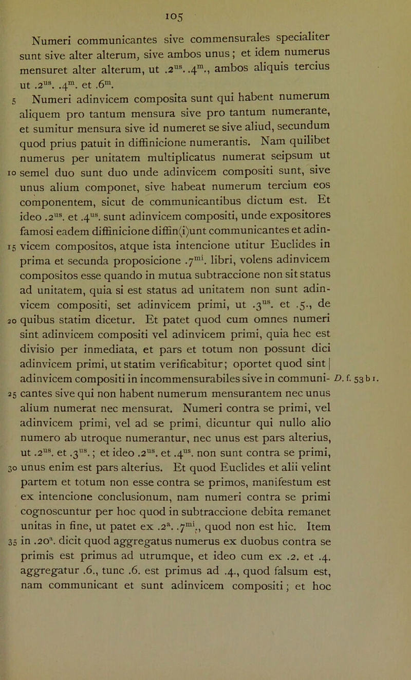 Numeri communicantes sive commensurales specialiter sunt sive alter alterum, sive ambos unus; et idem numerus mensuret alter alterum, ut .2®. .4*., ambos aliquis tercius ut .2®. .4“. et .6'. 5 Numeri adinvicem composita sunt qui habent numerum aliquem pro tantum mensura sive pro tantum numerante, et sumitur mensura sive id numeret se sive aliud, secundum quod prius patuit in diflSnicione numerantis. Nam quilibet numerus per unitatem multiplicatus numerat seipsum ut 10 semel duo sunt duo unde adinvicem compositi sunt, sive unus alium componet, sive habeat numerum tercium eos componentem, sicut de communicantibus dictum est. Et ideo .2“®. et .4®®. sunt adinvicem compositi, unde expositores famosi eadem diflSnicione diflSn(i)unt communicantes et adin- 15 vicem compositos, atque ista intencione utitur Euclides in prima et secunda proposicione .7“’. libri, volens adinvicem compositos esse quando in mutua subtraccione non sit status ad unitatem, quia si est status ad unitatem non sunt adin- vicem compositi, set adinvicem primi, ut .3®. et .5., de 30 quibus statim dicetur. Et patet quod cum omnes numeri sint adinvicem compositi vel adinvicem primi, quia hec est divisio per inmediata, et pars et totum non possunt dici adinvicem primi, ut statim verificabitur; oportet quod sint| adinvicem compositi in incommensurabiles sive in communi- D. f. 53 b i. 25 cantes sive qui non habent numerum mensurantem nec unus alium numerat nec mensurat. Numeri contra se primi, vel adinvicem primi, vel ad se primi, dicuntur qui nullo alio numero ab utroque numerantur, nec unus est pars alterius, ut .2®®. et .3®®.; et ideo .2®. et .4®®. non sunt contra se primi, 30 unus enim est pars alterius. Et quod Euclides et alii velint partem et totum non esse contra se primos, manifestum est ex intencione conclusionum, nam numeri contra se primi cognoscuntur per hoc quod in subtraccione debita remanet unitas in fine, ut patet ex .2®. .7“\., quod non est hic. Item 35 in .20®. dicit quod aggregatus numerus ex duobus contra se primis est primus ad utrumque, et ideo cum ex .2. et .4. .6., tunc .6. est primus ad .4., quod falsum est, nam communicant et sunt adinvicem compositi; et hoc