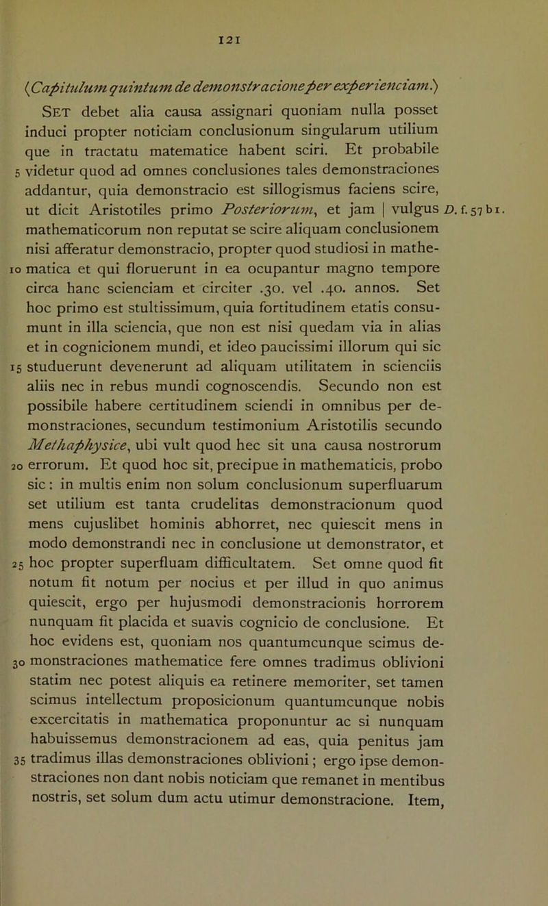 {Capituhim qtiintum de demonslracioneper experiendam) Set debet alia causa assignari quoniam nulla posset induci propter noticiam conclusionum singularum utilium que in tractatu matematice habent sciri. Et probabile 5 videtur quod ad omnes conclusiones tales demonstraciones addantur, quia demonstracio est sillogismus faciens scire, ut dicit Aristotiles primo Posteriorum^ et jam | vulgus z). f. 57 b i. mathematicorum non reputat se scire aliquam conclusionem nisi afferatur demonstracio, propter quod studiosi in mathe- 10 matica et qui floruerunt in ea ocupantur magno tempore circa hanc scienciam et circiter .30. vel .40. annos. Set hoc primo est stultissimum, quia fortitudinem etatis consu- munt in illa scienda, que non est nisi quedam via in alias et in cognicionem mundi, et ideo paucissimi illorum qui sic 15 studuerunt devenerunt ad aliquam utilitatem in scienciis aliis nec in rebus mundi cognoscendis. Secundo non est possibile habere certitudinem sciendi in omnibus per de- monstraciones, secundum testimonium Aristotilis secundo Metkap/iysice, ubi vult quod hec sit una causa nostrorum 20 errorum. Et quod hoc sit, precipue in mathematicis, probo sic: in multis enim non solum conclusionum superfluarum set utilium est tanta crudelitas demonstracionum quod mens cujuslibet hominis abhorret, nec quiescit mens in modo demonstrandi nec in conclusione ut demonstrator, et 25 hoc propter superfluam difficultatem. Set omne quod fit notum fit notum per nocius et per illud in quo animus quiescit, ergo per hujusmodi demonstracionis horrorem nunquam fit placida et suavis cognicio de conclusione. Et hoc evidens est, quoniam nos quantumcunque scimus de- 30 monstraciones mathematice fere omnes tradimus oblivioni statim nec potest aliquis ea retinere memoriter, set tamen scimus intellectum proposicionum quantumcunque nobis excercitatis in mathematica proponuntur ac si nunquam habuissemus demonstracionem ad eas, quia penitus jam 35 tradimus illas demonstraciones oblivioni; ergo ipse demon- straciones non dant nobis noticiam que remanet in mentibus nostris, set solum dum actu utimur demonstracione. Item,