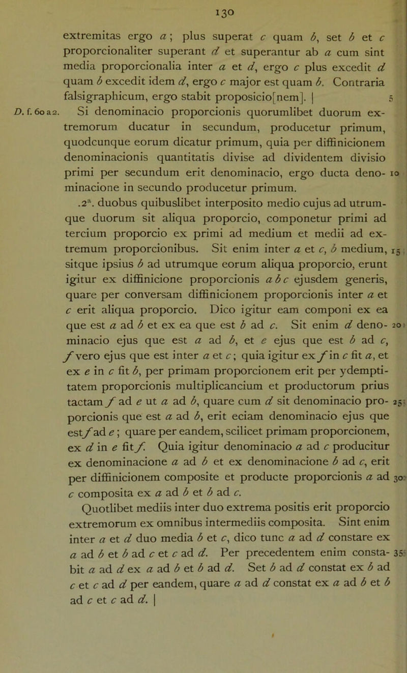 extremitas ergo a ; plus superat c quam b, set b et c proporcionaliter superant d et superantur ab a cum sint media proporcionalia inter a et ergo c plus excedit d quam b excedit idem d^ ergo c major est quam b. Contraria falsigraphicum, ergo stabit proposicio[nem]. | 5 I Z). f. 6oas. Si denominacio proporcionis quorumlibet duorum ex- j tremorum ducatur in secundum, producetur primum, \ quodcunque eorum dicatur primum, quia per diflSnicionem ! denominacionis quantitatis divise ad dividentem divisio ; primi per secundum erit denominacio, ergo ducta deno- lo ; minacione in secundo producetur primum. .2“. duobus quibuslibet interposito medio cujus ad utrum- que duorum sit aliqua proporcio, componetur primi ad tercium proporcio ex primi ad medium et medii ad ex- tremum proporcionibus. Sit enim inter a ei c, b medium, 15 sitque ipsius b ad utrumque eorum aliqua proporcio, erunt igitur ex diflSnicione proporcionis abc ejusdem generis, quare per conversam difBnicionem proporcionis inter a et c erit aliqua proporcio. Dico igitur eam componi ex ea que est ad et ex ea que est b ad c. Sit enim d deno- 201 minacio ejus que est a ad <$, et e ejus que est b ad c, f vero ejus que est inter a ei c\ quia igitur exin zr fit <2, et ex e in c fit b, per primam proporcionem erit per ydempti- tatem proporcionis multiplicancium et productorum prius tactamy ad ut ad <5, quare cum d sit denominacio pro- 35; porcionis que est a ad b, erit eciam denominacio ejus que estyade; quare per eandem, scilicet primam proporcionem, ex d in e fiiy^ Quia igitur denominacio zz ad producitur ex denominacione zz ad et ex denominacione b ad z:, erit per diflSnicionem composite et producte proporcionis zz ad 30: c composita ex a ad b ei b ad c. Quotlibet mediis inter duo extrema positis erit proporcio extremorum ex omnibus intermediis composita. Sint enim inter a ei d duo media b et c, dico tunc zz ad zjf constare ex a ad b ei b ad c ei c ad d. Per precedentem enim consta- 35- bit zz ad z/ ex a ad b ei b ad d. Set b ad d constat ex b ad c ei cad d per eandem, quare a ad d constat ex a ad b ei b ad z: et z: ad d. \ I