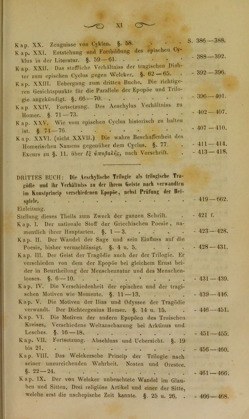 Kap. XX. Zeugnisse von Cykleu. §. 58. Kap. XXL Entstehung und Fortbildung des epischen Cy- klus in der Literatur. §.59 — 61. . • • • • Kap. XXII. Das slolTliche Verhältniss der tragisclien Dich- ter zum epischen Cjctns gegen VVeIcker. §.62 — 65. . Kap. XXllI. Uebergang zum dritten Buche. Die richtige- ren Gesichtspunkte für die Parallele der Epopöe und Trilo- gie angekiindigt. §. 06 — 70 Kap. XXIV. Fortsetzung. Des Aeschylus Verhiiltniss zu Homer. §. 71—73. Kap. XXV. Wie vom epischen Cyclus historisch zu hallen ist. §.71 — 76 Kap. XXVI. (nicht XXVll.) Die wahre BeschalTenheit des Homerischen Namens gegenüber dem Cyclus. §.77. Excurs zu §. 11. über vTToßoXii?, nach Vorschrift. S. 386—388. - 388—392. - 392 — 396. - 396 — 401. - 402 — 407. - 407 —410. - 411 — 414. - 413 — 418. DRITTES BUCH: Ille .U.srhyllschc Trilogie als (rlloglsche Tra- gödie lind ihr Vcrhällnlss zu der Ihrem Geiste nach verwaiidlcii iin Kmis(|trlnrl[i verschiedenen Eiiopöe, nebst Prüfung der Bei- spiele. Einleitung. Stellung dieses Theils zum Zweck der ganzen Schrift. Kap. I. Der nationale Stotf der Griechischen Poesie, na- mentlich ihrer Hauptarten. §. l — 3. Kap. II. Der Wandel der Sage und sein Einfluss auf die Poesie, bisher vernachlässigt. §. 4 u. 5. Kap. 111. Der Geist der Tragödie auch der der Trilogie. Er verschieden von dem der Epopöe bei gleichem Ernst bei- der in Beurtheilnng der Menschennatur und des Menschen- looses. §.6 —10 • Kap. IV. Die Verschiedenheit der epischen und der tragi- schen Motiven wie Momente. §. 11 —13. Kap. V. Die Motiven der Ilias und Odyssee der Tragödie verwandt. Der Dichtergenius Homer. §. 14 u. 15. Kap. VI. Die Motiven der andern Epopöen des Troischen Kreises, Verschiedene Weltanschauung bei Arktinus und Lesches. §. 16 —18. ....... Kap. VII. Fortsetzung. Abschluss und Uebersicht. §. 19 bis 21 ' . Kap. VIII. Das Welckersche Princip der Trilogie nach seiner unzureichenden Wahrheit. Nosten und Orestce. §.22 — 24 Kap. IX. Der von Weleker unbeachtete Wandel im Glaur ben und Sitten. Drei religiöse Artikel und einer der Sitte, welche erst die nachepische Zeit kannte. §. 25 u. 26. . - 419 — 662. - 421 f. - 423 — 428. - 428 — 431. - 431 — 439. - 439 — 446. - 446 — 451. - 451—455. - 456 — 460. - 461 — 466. - 466 — 468.