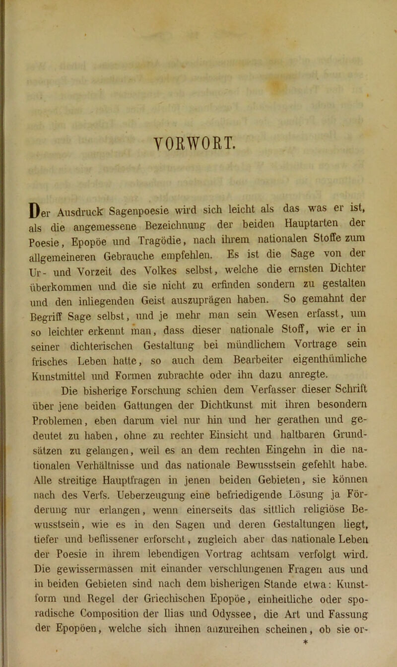 VORWORT. Der Ausdruck Sagenpoesie wird sich leicht als das was er ist, als die angemessene Bezeichnung der beiden Hauptarten der Poesie, Epopöe und Tragödie, nach ihrem nationalen Stoffe zum allgemeineren Gebrauche empfehlen. Es ist die Sage von dei Ur- und Vorzeit des Volkes selbst, welche die ernsten Dichter überkommen und die sie nicht zu erfinden sondern zu gestalten und den inliegenden Geist auszuprägen haben. So gemahnt der Begriff Sage selbst, und je mehr man sein Wesen erfasst, um so leichter erkennt man, dass dieser nationale Stoff, wie er in seiner dichterischen Gestaltung bei mündlichem Vortrage sein frisches Leben hatte, so auch dem Bearbeiter eigenthümliche Kunstmittel und Formen zubrachte oder ihn dazu anregte. Die bisherige Forschung schien dem Verfasser dieser Schrift über jene beiden Gattungen der Dichtkimst mit ihi-en besondern Problemen, eben darum viel nur hin und her gerathen und ge- deutet zu haben, ohne zu rechter Einsicht und haltbaren Grund- sätzen zu gelangen, weil es an dem rechten Eingehn in die na- tionalen Verhältnisse und das nationale Bewusstsein gefehlt habe. Alle streitige Hauptfragen in jenen beiden Gebieten, sie können nach des Verfs. Ueberzeugung eine befriedigende Lösung ja För- derung nur erlangen, wenn einerseits das sittlich reügiöse Be- wusstsein, wie es in den Sagen und deren Gestaltungen liegt, tiefer und beflissener erforscht, zugleich aber das nationale Leben der Poesie in ihi’em lebendigen Vortrag achtsam verfolgt wird. Die gewissermassen mit einander verschlungenen Fragen aus und in beiden Gebieten sind nach dem bisherigen Stande etwa: Kunst- form und Regel der Griechischen Epopöe, einheitliche oder spo- radische Composition der Ilias und Odyssee, die Art und Fassung der Epopöen, welche sich ihnen anzureihen scheinen, ob sie or-