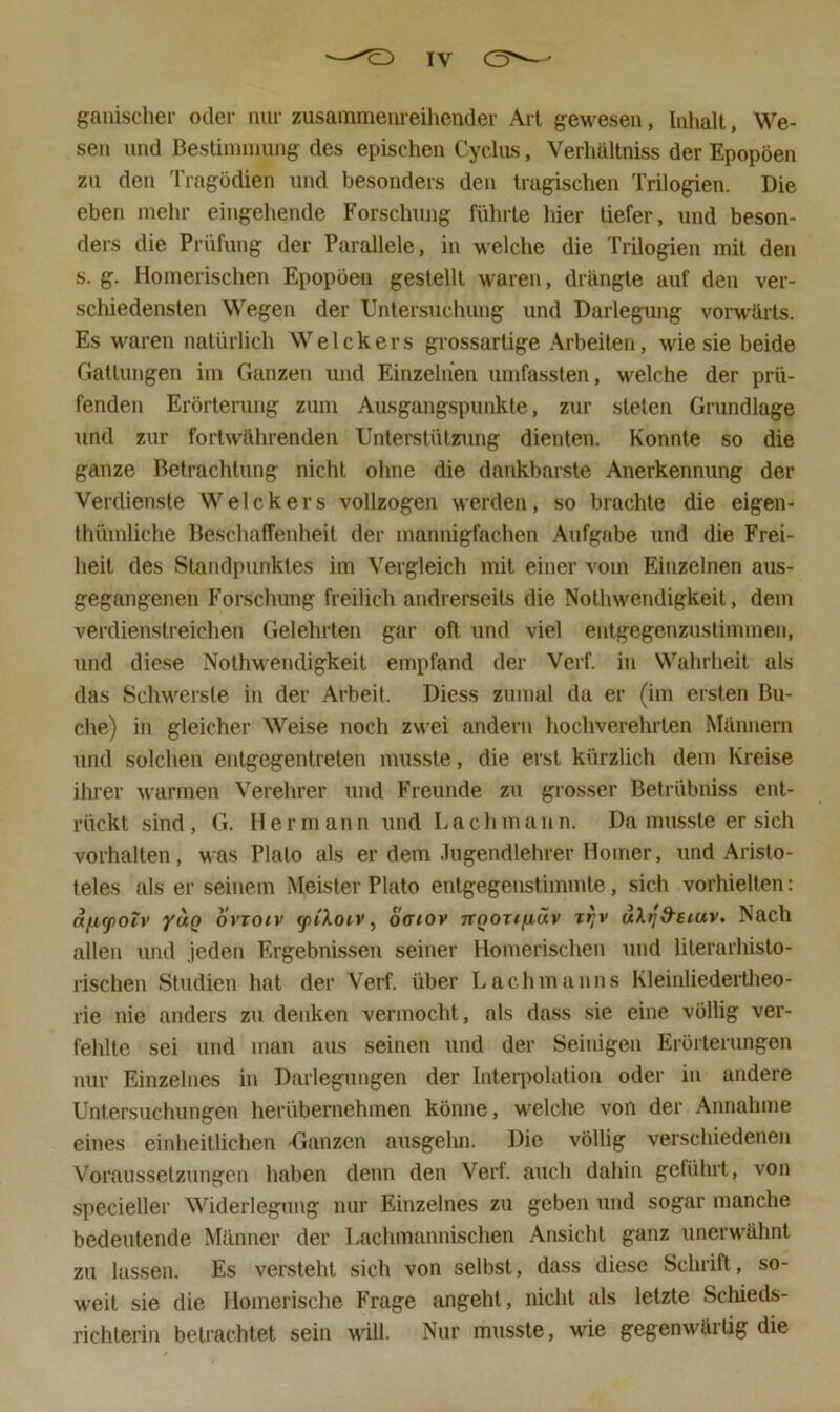 gallischer oder nur zusammeureiheuder Art gewesen, Inhalt, We- sen und Beslinnuung des epischen Cycliis, Verhällniss der Epopöen zu den Tragödien und besonders den tragischen Trilogien. Die eben mehr eingehende Forschung führte hier tiefer, und beson- ders die Prüfung der Parallele, in welche die Trilogien mit den s. g. Homerischen Epopöen gestellt waren, drängte auf den ver- schiedensten Wegen der Untersuchung und Darlegung vorwärts. Es waren natürlich Welckers grossartige Arbeiten, wie sie beide Gattungen im Ganzen und Einzelnen umfassten, welche der prü- fenden Erörterung zum Ausgangspunkte, zur steten Grundlage und zur fortwährenden Unterstützung dienten. Konnte so die ganze Betrachtung nicht ohne die dankbarste Anerkennung der Verdienste Welckers vollzogen werden, so brachte die eigen- thümliche Beschaffenheit der mannigfachen Aufgabe und die Frei- heit des Standpunktes im Vergleich mit einer vom Einzelnen aus- gegangenen Forschung freilich andrerseits die Nothwendigkeit, dem verdienstreichen Gelehrten gar oft und viel entgegenzuslimmen, und diese Nolhw'endigkeit empfand der Verf. in Wahrheit als das Schwerste in der Arbeit. Diess zumal da er (im ersten Bu- che) in gleicher Weise noch zwei andern hochverehrten Männern und solchen entgegentreten musste, die erst kürzlich dem Kreise ihrer warmen Verehrer und Freunde zu grosser Betrübniss ent- rückt sind, G. Hermann und Lachmann. Da musste er sich Vorhalten, was Plato als er dem Jugendlehrer Homer, und Aristo- teles als er seinem Meister Plato entgegenstimmte, sich vorhielten: ä/j,cjiotv yuQ ovTOiv ytiXoiv, offiov TtnoTtfiäv xrjv uXtjd'eiuv, Nach allen und jeden Ergebnissen seiner Homerischen und literarhisto- rischen Studien hat der Verf. über Lachmanns Kleinliedertlieo- rie nie anders zu denken vermocht, als dass .sie eine völlig ver- fehlte sei und man aus seinen und der Seinigen Erörterungen nur Einzelnes in Darlegungen der Interpolation oder in andere Untersuchungen herübernehmen könne, welche von der Annahme eines einheitlichen Uanzen ausgelm. Die völlig verschiedenen Voraussetzungen haben denn den Verf. auch dahin geführt, von specieller Widerlegung nur Einzelnes zu geben und sogar manche bedeutende Männer der Lachmannischen Ansicht ganz unerwähnt zu lassen. Es versteht sich von selbst, dass diese Schrift, so- weit sie die Homerische Frage angeht, nicht als letzte Schieds- richlerin betrachtet sein will. Nur musste, wie gegenwärtig die