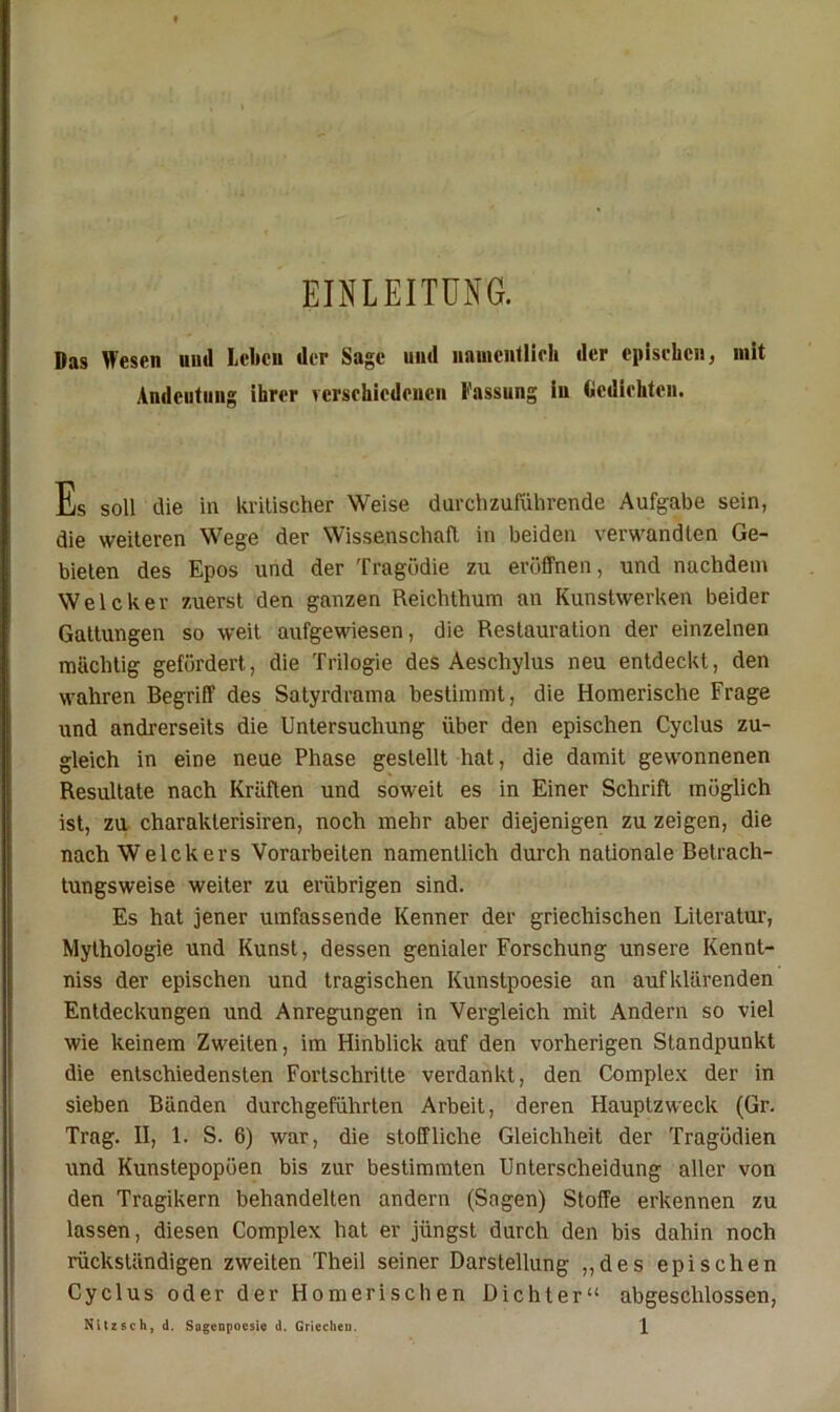 EINLEITUNG. Das Wesen und leiten der Sage und nauicutlirli der epischen, mit Andeutung ihrer verschiedenen Fassung in (icdiehtcu. Es soll die in kritischer Weise durchzuföhrende Aufgabe sein, die weiteren Wege der Wissenschaft in beiden verwandten Ge- bieten des Epos und der Tragödie zu eröffnen, und nachdem Welcher zuerst den ganzen Reichthum an Kunstwerken beider Gattungen so weit aufgewiesen, die Restauration der einzelnen mächtig gefördert, die Trilogie des Aeschylus neu entdeckt, den wahren Begriff des Satyrdrama bestimmt, die Homerische Frage und andrerseits die Untersuchung über den epischen Cyclus zu- gleich in eine neue Phase gestellt hat, die damit gewonnenen Resultate nach Kräften und soweit es in Einer Schrift möglich ist, zu charakterisiren, noch mehr aber diejenigen zu zeigen, die nach Welchers Vorarbeiten namentlich durch nationale Betrach- tungsweise weiter zu erübrigen sind. Es hat jener umfassende Kenner der griechischen Literatur, Mythologie und Kunst, dessen genialer Forschung unsere Kennt- niss der epischen und tragischen Kunstpoesie an auf klärenden Entdeckungen und Anregungen in Vergleich mit Andern so viel wie keinem Zweiten, im Hinblick auf den vorherigen Standpunkt die entschiedensten Fortschritte verdankt, den Complex der in sieben Bänden durchgeführten Arbeit, deren Hauptzweck (Gr. Trag. II, 1. S. 6) war, die stoffliche Gleichheit der Tragödien und Kunstepopöen bis zur bestimmten Unterscheidung aller von den Tragikern behandelten andern (Sagen) Stoffe erkennen zu lassen, diesen Complex hat er jüngst durch den bis dahin noch rückständigen zweiten Theil seiner Darstellung „des epischen Cyclus oder der Homerischen Dichter“ abgeschlossen,