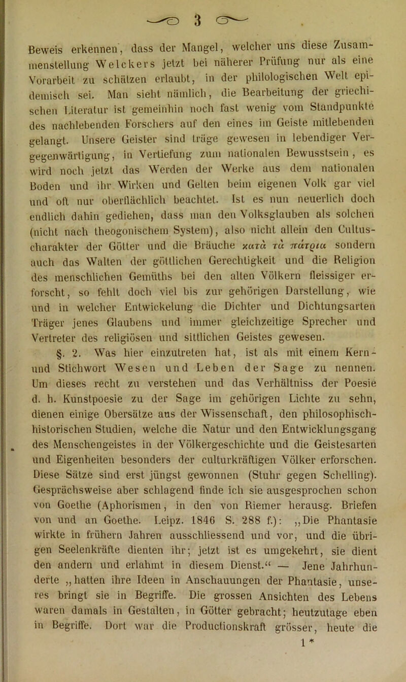 Beweis erkennen, dass der Mangel, welcher uns diese Zusain- menslelliing Welchers jetzt hei näherer Prüfung nur als eine Vorarbeit zu schützen erlaubt, in der philologischen Welt epi- demisch sei. Man sieht nämlich, die Bearbeitung der griechi- schen Literatur ist gemeinhin noch fast wenig vom Standpunkte des nachlebenden Forschers auf den eines im Geiste mitlebenden gelangt. Unsere Geister sind träge gewesen in lebendiger Ver- gegenwärtigung, in Vertiefung zum nationalen Bewusstsein, es wird noch jetzt das Werden der Werke aus dem nationalen Boden und ihr Wirken und Gelten beim eigenen Volk gar viel und oft nur oberflächlich beachtet. Ist es nun neuerlich doch endlich dahin gediehen, dass man den Volksglauben als solchen (nicht nach theogonischem System), also nicht allein den Cultus- charakter der Götter und die Bräuche xutu tu ttutqiu sondern auch das Walten der göttlichen Gerechtigkeit und die Religion des menschlichen Gemüths bei den alten Völkern fleissiger er- forscht, so fehlt doch viel bis zur gehörigen Darstellung, wie und in welcher Entwickelung die Dichter und Dichtungsarten Träger jenes Glaubens und immer gleichzeitige Sprecher und Vertreter des religiösen und sittlichen Geistes gewesen. §. 2. Was hier einzutreten hat, ist als mit einem Kern- und Stichwort Wesen und Leben der Sage zu nennen. Um dieses recht zu verstehen und das Verhältniss der Poesie d. h. Kunstpoesie zu der Sage im gehörigen Lichte zu sehn, dienen einige Obersätze aus der Wissenschaft, den philosophisch- historischen Studien, welche die Natur und den Entwicklungsgang des Menschengeistes in der Völkergeschichte und die Geistesarten und Eigenheiten besonders der culturkräftigen Völker erforschen. Diese Sätze sind erst jüngst gewonnen (Stuhr gegen Schelling). Gesprächsweise aber schlagend linde ich sie ausgesprochen schon von Goethe (Aphorismen, in den von Riemer herausg. Briefen von und an Goethe. Leipz. 1846 S. 288 f.); ,,Die Phantasie wirkte in frühem Jahren ausschliessend und vor, und die übri- gen Seelenkräfte dienten ihr; jetzt ist es umgekehrt, sie dient den andern und erlahmt in diesem Dienst.“ — Jene Jahrhun- derte „ hatten ihre Ideen in Anschauungen der Phantasie, unse- res bringt sie in Begriffe. Die gi-ossen Ansichten des Lebens waren damals in Gestalten, in Götter gebracht; heutzutage eben in Begriffe. Dort war die Produclionskraft grösser, heute die 1 *