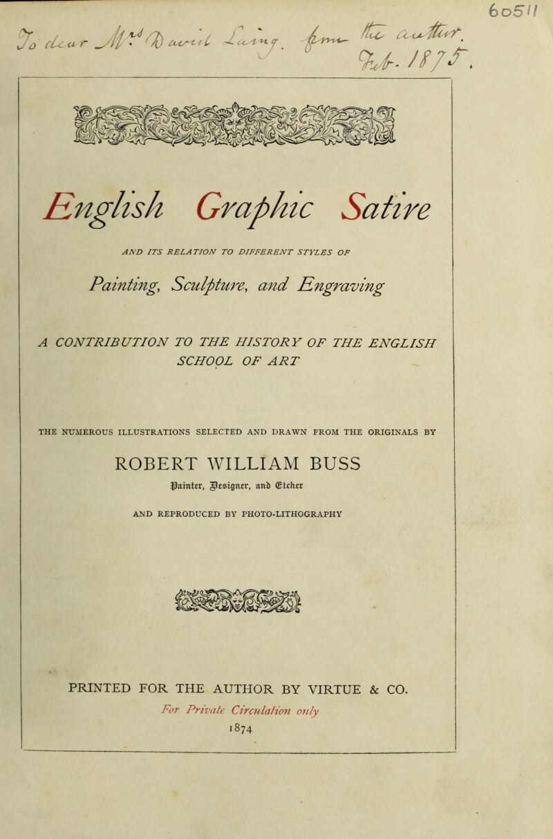 bo5H Rnglisk Graphic Satire AMD ITS RELATION TO DIFFERENT STYLES OF Painting; Sculpture, and Engraving A CONTRIBUTION TO THE HISTORY OF THE ENGLISH SCHOOL OF ART THE NUMEROUS ILLUSTRATIONS SELECTED AND DRAWN FROM THE ORIGINALS BY ROBERT WILLIAM BUSS fainter, ^csign-er, attb (Etihir AND REPRODUCED BY PHOTO-LITHOGRAPHY PRINTED FOR THE AUTHOR BY VIRTUE & CO. For Private Circulation only 1874