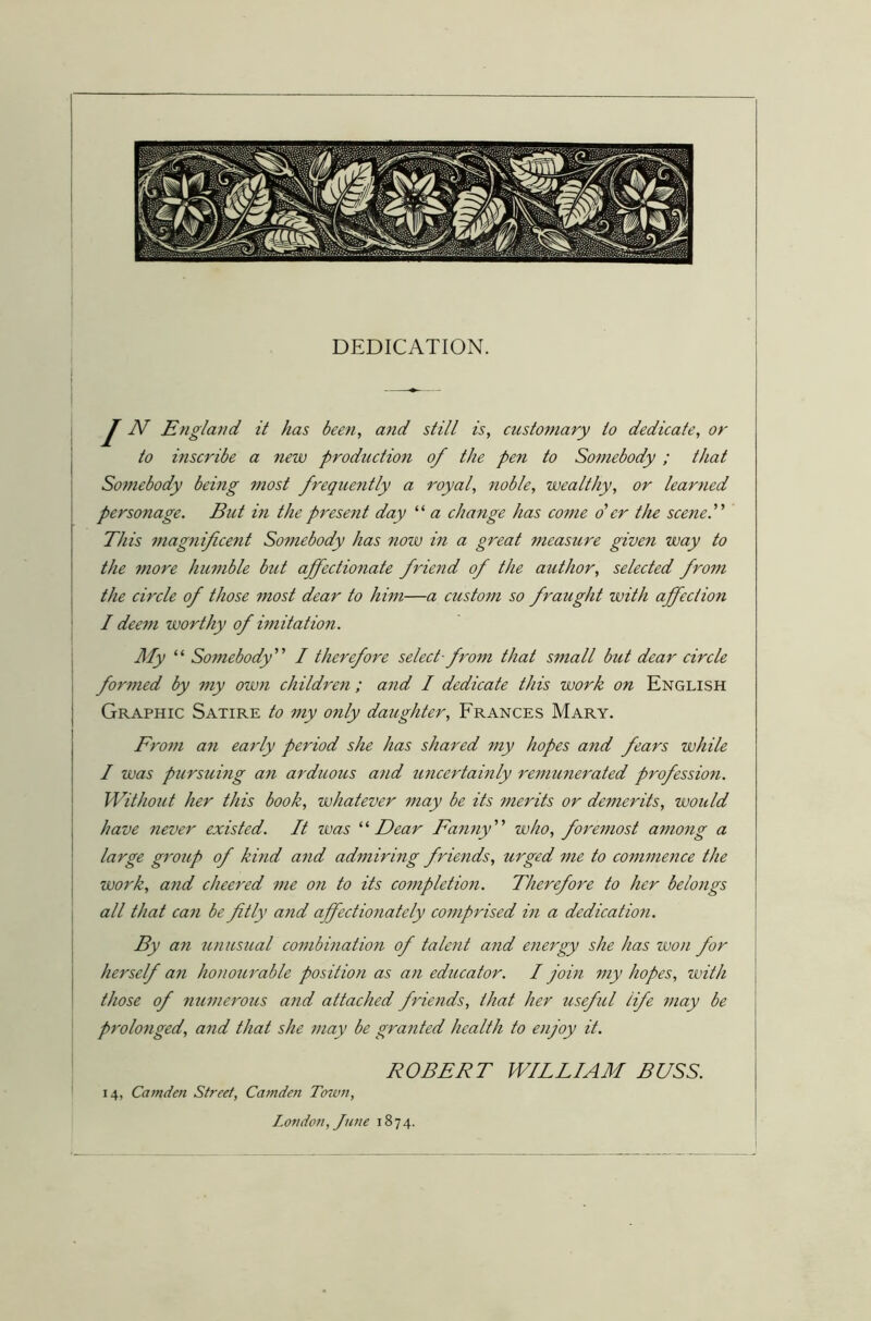 DEDICATION. J N England it has been, and still is, customary to dedicate, or to inscribe a new production of the pen to Somebody; that Somebody being most frequently a royal, noble, wealthy, or learned personage. But in the present day “ a change has come o'er the scene. This magnificent Somebody has now in a great measure given way to the more humble but affectionate friend of the author, selected from the circle of those most dear to him—a custom so fraught with affection I deem worthy of imitation. My “ Somebody” I therefore select- from that small but dear circle fornied by my own children ; and I dedicate this work on English Graphic Satire to my only daughter, Frances Mary. From an early period she has shared my hopes and fears while I was pursuing an arduous and uncertainly remunerated profession. Without her this book, whatever may be its merits or demerits, would have never existed. It was “ Dear Fanny ” who, foremost among a large group of kind and admiring friends, urged me to commence the work, and cheered me on to its completion. Therefore to her belongs all that can be fitly and affectionately comprised in a dedication. By an unusual combination of talent and energy she has won for herself an honourable position as an educator. I join my hopes, with those of numerous and attached friends, that her useful life may be prolonged, and that she may be granted health to enjoy it. ROBERT WILLIAM BUSS. 14, Camden Street, Camden Town, London, June 1874.