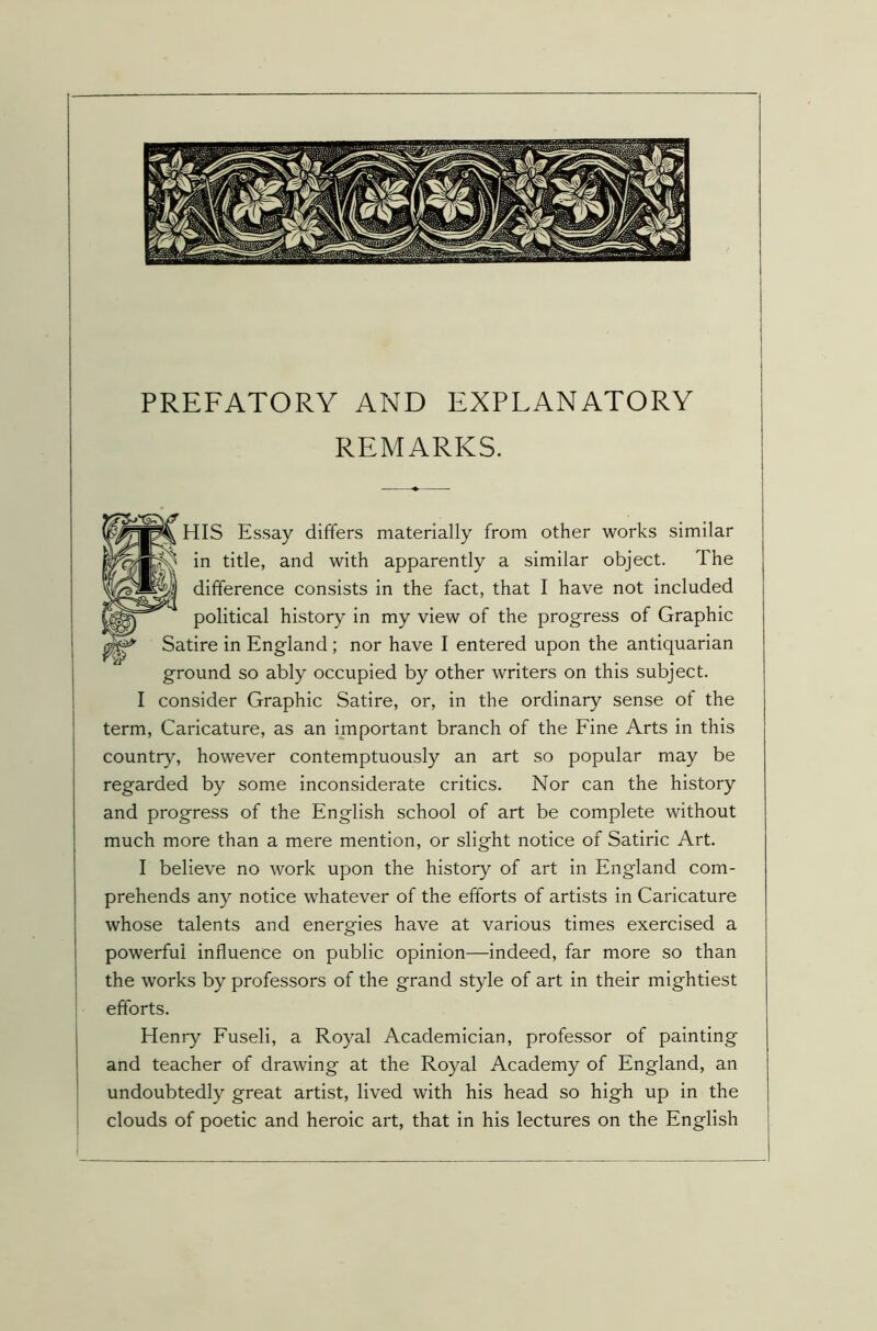 PREFATORY AND EXPLANATORY REMARKS. HIS Essay differs materially from other works similar in title, and with apparently a similar object. The difference consists in the fact, that I have not included political history in my view of the progress of Graphic Satire in England; nor have I entered upon the antiquarian ground so ably occupied by other writers on this subject. I consider Graphic Satire, or, in the ordinary sense of the term, Caricature, as an important branch of the Fine Arts in this country, however contemptuously an art so popular may be regarded by some inconsiderate critics. Nor can the history and progress of the English school of art be complete without much more than a mere mention, or slight notice of Satiric Art. I believe no work upon the history of art in England com- prehends any notice whatever of the efforts of artists in Caricature whose talents and energies have at various times exercised a powerful influence on public opinion—indeed, far more so than the works by professors of the grand style of art in their mightiest efforts. Henry Fuseli, a Royal Academician, professor of painting and teacher of drawing at the Royal Academy of England, an undoubtedly great artist, lived with his head so high up in the clouds of poetic and heroic art, that in his lectures on the English