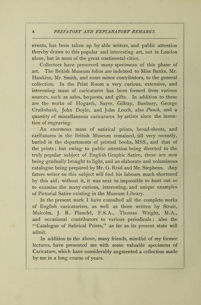 events, has been taken up by able writers, and public attention thereby drawn to this popular and interesting art, not in London alone, but in most of the great continental cities. Collectors have preserved many specimens of this phase of art. The British Museum folios are indebted to Miss Banks, Mr. Hawkins, Mr. Smith, and some minor contributors, to the general collection. In the Print Room a very curious, extensive, and interesting mass of caricatures has been formed from various sources, such as sales, bequests, and gifts. In addition to these are the works of Hogarth, Sayer, Gillray, Bunbury, George Cruikshank, John Doyle, and John Leech, also Punch, and a quantity of miscellaneous caricatures by artists since the inven- tion of engraving. An enormous mass of satirical prints, broad-sheets, and caricatures in the British Museum remained, till very recently, buried in the departments of printed books, MSS., and that of the prints; but owing to public attention being directed to the truly popular subject of English Graphic Satire, these are now being gradually brought to light, and an elaborate and voluminous catalogue being prepared by Mr. G. Reid and Mr. Stephens. Any future writer on this subject will find his labours much shortened by this aid; without it, it was next to impossible to hunt out or to examine the many curious, interesting, and unique examples of Pictorial Satire existing in the Museum Library. In the present work I have consulted all the complete works of English caricaturists, as well as those written by Strutt, Malcolm, J. R. Planche, F.S.A., Thomas Wright, M.A., and occasional contributors to various periodicals ; also the “Catalogue of Satirical Prints,” as far as its present state will admit. In addition to the above, many friends, mindful of my former lectures, have presented me with some valuable specimens of Caricature, which have considerably augmented a collection made by me in a long course of years.