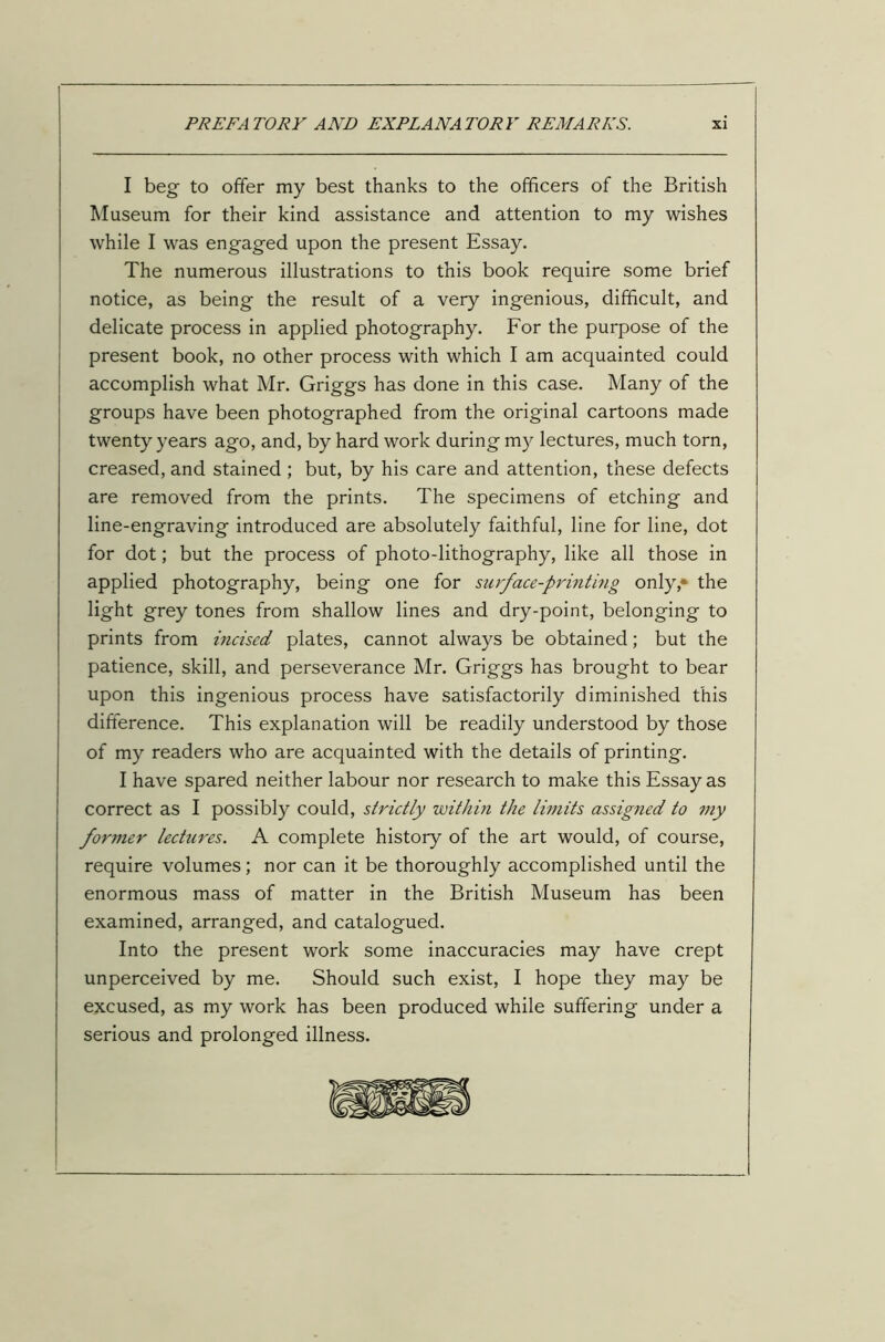 I beg to offer my best thanks to the officers of the British Museum for their kind assistance and attention to my wishes while I was engaged upon the present Essay. The numerous illustrations to this book require some brief notice, as being the result of a very ingenious, difficult, and delicate process in applied photography. For the purpose of the present book, no other process with which I am acquainted could accomplish what Mr. Griggs has done in this case. Many of the groups have been photographed from the original cartoons made twenty years ago, and, by hard work during my lectures, much torn, creased, and stained ; but, by his care and attention, these defects are removed from the prints. The specimens of etching and line-engraving introduced are absolutely faithful, line for line, dot for dot; but the process of photo-lithography, like all those in applied photography, being one for surface-printing only,* the light grey tones from shallow lines and dry-point, belonging to prints from incised plates, cannot always be obtained; but the patience, skill, and perseverance Mr. Griggs has brought to bear upon this ingenious process have satisfactorily diminished this difference. This explanation will be readily understood by those of my readers who are acquainted with the details of printing. I have spared neither labour nor research to make this Essay as correct as I possibly could, strictly within the limits assigned to my former lectures. A complete history of the art would, of course, require volumes; nor can it be thoroughly accomplished until the enormous mass of matter in the British Museum has been examined, arranged, and catalogued. Into the present work some inaccuracies may have crept unperceived by me. Should such exist, I hope they may be excused, as my work has been produced while suffering under a serious and prolonged illness.