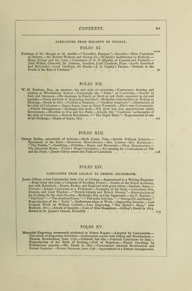 CARICATURE FROM HOGARTH TO GILLRAY. FOLIO XI. PAGE Etchings of Dr. Meagre or St. Andre.—“Tartuflfe’s Banquet.”—Gravelot.—First Caricature on Bribery.—Sir Robert Walpole and George II.—Walpole’s Indifference to Ridicule.— King George and the Lion.—Caricatures of G. F. Handel, of Cuzzoni and Farinelli.— John Wilkes, Churchill, Dr. Johnson, Smollett, Lord Chatham, Pope.—Lords Sandwich and Melcombe.—Lord Chatham, his Death.—J. S. Copley’s Picture, “ Prelude to the Death of the Earl of Chatham ” 91 FOLIO XII. W. H. Bunbury, Esq., an amateur : his rich style of caricature.—Commences drawing and etching at Westminster School.—Caricatures the “ Dons ” at Cambridge.—Travels in Italy and Germany.—-His drawings in Pencil, or black or red chalk, engraved in dot and aquatint.—These melhods of Engraving described.—Ridicules awkwardness in Riding or Dancing.—Death in 1811.—Portrait of Bunbury.—“ Geoffrey Gambado.”—Illustrations of his style of Caricature.—James Sayer, born at Great Yarmouth.—Pitt’s own Caricaturists. —Feeble Draughtsman.—Etchings very weak.—Pitt gives him four appointments under Government.—Hostility to Fox and his Party.—Attacks the “ Coalition.’’—Examples of his style of Caricature.—French Revolution.—“ The Night Mare.”—Reproduction of one of his Etchings.—Death of Sayer, 1811 101 FOLIO XIII. George Darley, caricaturist of fashions.—Rich Comic Vein.—Avoids Political Subjects.— Specimens of his Style.—Monstrous Head-dresses. — Mrs. Cosway—Mrs. Robinson— “ The Perdita.”—Gambling.—Fribbles.—Beaux and Macaronis.—Their Monstrosities.— The Macaroni Mania.—Foote’s Stage Caricatures.—An opening for a Caricaturist of Pitt and his Party.—James Gillray enters the Field of Caricature 108 FOLIO XIV. CARICATURE FROM GILLRAY TO GEORGE CRUIKSHANK. James Gillray, a true Caricaturist, bom 1757 at Chelsea.—Apprenticed to a Writing Engraver. —Runs away and joins a Company of Strolling Players.—Studies at the Royal Academy, and with Bartolozzi.—Draws, Etches, and Engraves with great talent.—Imitates Sayer.— Portrait.—Adopts Caricature as a Profession.—Examples of his Style.—Caricatures Pitt, Dundas, and Lord Thurlow.—■“ French Liberty and British Slavery.”—Reproduction of his Etching for the Anti-Jacolin.—Ridicules Fox and his Supporters.—Sir F. Burdett.— “The Gout.”—“The Assessed Taxes.”—“ Pitt in the Salt-box.”—‘ ‘ George III. and Boney.” Reproduction of his “ Truth.”—Enthusiasm when at Work.—Impending Insanity.—Last Original. Work on William Cobbett.—Last Engraving, “The Barber’s Shop,” after Bunbury, 1811.—Attack of Insanity.—Care of Miss Humphrey.—Gillray’s Death in 1815. Buried at St. James’s Church, Piccadilly FOLIO XV. Mezzotint Engraving erroneously attributed to Prince Rupert.—Adopted by Caricaturists.— This mode of Engraving described.—Caricaturists coeval with Gillray and Rowlandson. Thomas Rowlandson, born 1756.—Talented but idle.—Political Caricatures by him. Reproduction of his Style of Etching.—Fall of Napoleon.—Tinted Drawings by Rowlandson popular.—His Death in 1827.—Caricaturists between Rowlandson and Robert Seymour.—Robert Seymour, born 1798.—Apprenticed to a Pattern Draughtsman.