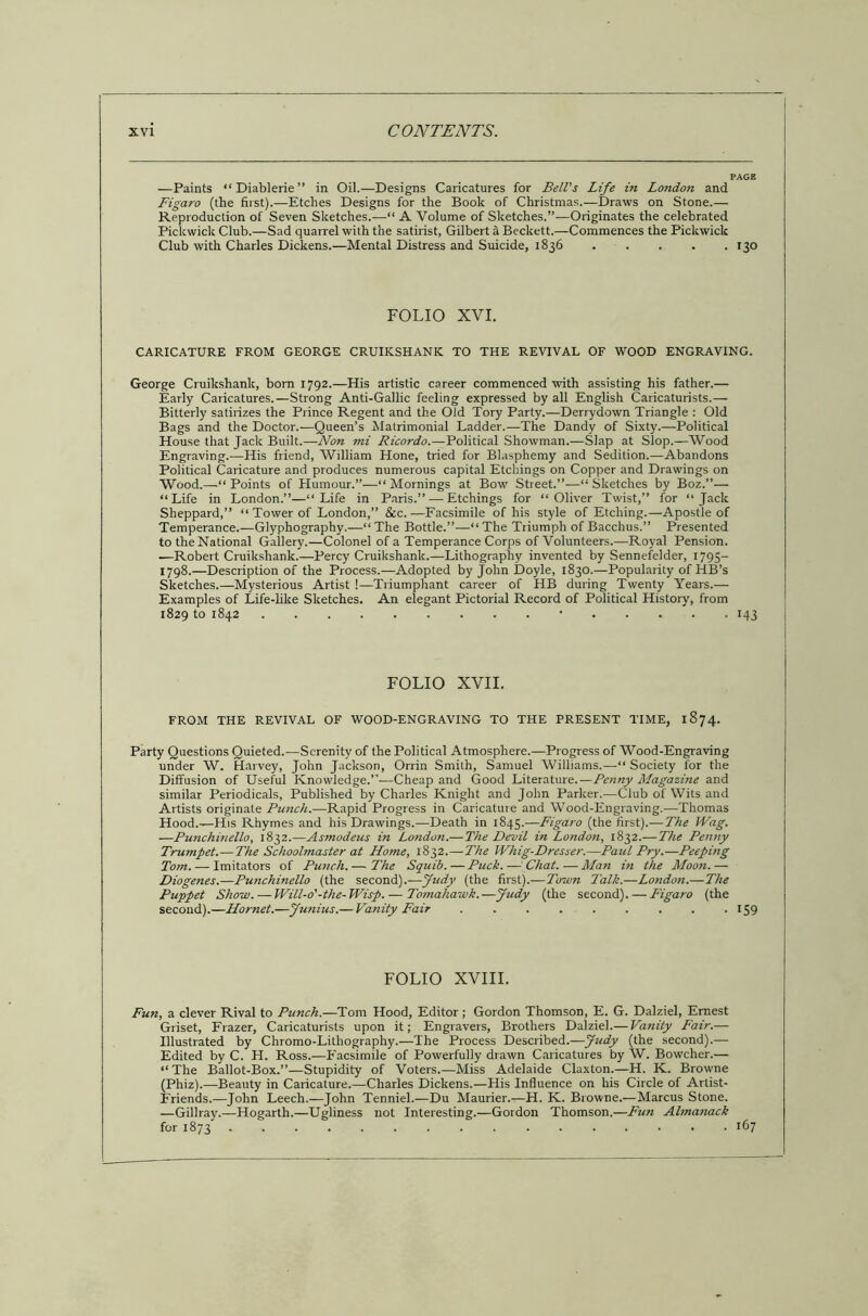 —Paints “ Diablerie ” in Oil.—Designs Caricatures for Bell's Life in London and Figaro (the first).—Etches Designs for the Book of Christmas.—Draws on Stone.— Reproduction of Seven Sketches.—“ A Volume of Sketches.”—Originates the celebrated Pickwick Club.—Sad quarrel with the satirist, Gilbert a Beckett.—Commences the Pickwick Club with Charles Dickens.—Mental Distress and Suicide, 1836 130 FOLIO XVI. CARICATURE FROM GEORGE CRUIKSHANK TO THE REVIVAL OF WOOD ENGRAVING. George Cruikshank, bom 1792.—His artistic career commenced with assisting his father.— Early Caricatures.—Strong Anti-Gallic feeling expressed by all English Caricaturists.— Bitterly satirizes the Prince Regent and the Old Tory Party.—Derrydown Triangle : Old Bags and the Doctor.—Queen’s Matrimonial Ladder.—The Dandy of Sixty.—Political House that Jack Built.—•Non mi Ricordo.—Political Showman.—Slap at Slop.—Wood Engraving.—His friend, William Hone, tried for Blasphemy and Sedition.—Abandons Political Caricature and produces numerous capital Etchings on Copper and Drawings on Wood.—“Points of Humour.”—“Mornings at Bow Street.”—“Sketches by Boz.”— “Life in London.”—“Life in Paris.” — Etchings for “Oliver Twist,” for “Jack Sheppard,” “ Tower of London,” &c.—Facsimile of his style of Etching.—Apostle of Temperance.—Glyphography.—“ The Bottle.”—“ The Triumph of Bacchus.” Presented to theNational Gallery.—Colonel of a Temperance Corps of Volunteers.—Royal Pension. .—Robert Cruikshank.—Percy Cruikshank.—Lithography invented by Sennefelder, 1795- 1798.—Description of the Process.—Adopted by John Doyle, 1830.—Popularity of HB’s Sketches.—Mysterious Artist !—Triumphant career of HB during Twenty Years.— Examples of Life-like Sketches. An elegant Pictorial Record of Political History, from 1829 to 1842 • 143 FOLIO XVII. FROM THE REVIVAL OF WOOD-ENGRAVING TO THE PRESENT TIME, 1874. Party Questions Quieted.—Serenity of the Political Atmosphere.—Progress of Wood-Engraving under W. Harvey, John Jackson, Orrin Smith, Samuel Williams.—“ Society for the Diffusion of Useful Knowledge.”—Cheap and Good Literature.—Penny Magazine and similar Periodicals, Published by Charles Knight and John Parker.—Club of Wits and Artists originate Punch.—Rapid Progress in Caricature and Wood-Engraving.—Thomas Hood.—His Rhymes and his Drawings.—Death in 1845.—Figaro (the first).—The Wag. —Putichinello, 1832.—Asmodeus in Londo?i.— The Devil in London, 1832.—The Penny Trumpet.—The Schoolmaster at Home, 1832.—The Whig-Dresser.—Paul Pry.—Peeping Tom. — Imitators of Punch.— The Squib.—Puck.— Chat.—Man in the Moon.— Diogenes.—Punchinello (the second).—Judy (the first).—Town Talk.—London.—The Puppet Show. — Will-o'-the-Wisp. — Tomahawk.—Judy (the second). — Figaro (the second).—Hornet.—Junius.— Vanity Fair 159 FOLIO XVIII. Fun, a clever Rival to Punch.—Tom Hood, Editor; Gordon Thomson, E. G. Dalziel, Ernest Griset, Frazer, Caricaturists upon it; Engravers, Brothers Dalziel.— Vanity Fair.— Illustrated by Chromo-Lithography.—The Process Described.—Judy (the second).— Edited by C. H. Ross.—Facsimile of Powerfully drawn Caricatures by W. Bowcher.— “ The Ballot-Box.”—Stupidity of Voters.—Miss Adelaide Claxton.—H. K. Browne (Phiz).—Beauty in Caricature.—Charles Dickens.—His Influence on his Circle of Artist- Friends.—John Leech.—John Tenniel.—Du Maurier.—H. K. Browne.—Marcus Stone. —Gillray.—Hogarth.—Ugliness not Interesting.—Gordon Thomson.—Fun Almanack for 1873 167