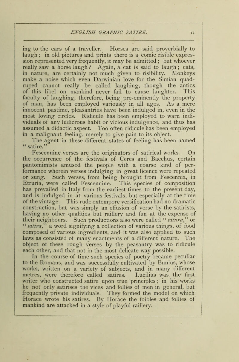 ing to the ears of a traveller. Horses are said proverbially to laugh ; in old pictures and prints there is a comic risible expres- sion represented very frequently, it may be admitted ; but whoever really saw a horse laugh ? Again, a cat is said to laugh ; cats, in nature, are certainly not much given to risibility. Monkeys make a noise which even Darwinian love for the Simian quad- ruped cannot really be called laughing, though the antics of this libel on mankind never fail to cause laughter. This faculty of laughing, therefore, being pre-eminently the property of man, has been employed variously in all ages. As a mere innocent pastime, pleasantries have been indulged in, even in the most loving circles. Ridicule has been employed to warn indi- viduals of any ludicrous habit or vicious indulgence, and thus has assumed a didactic aspect. Too often ridicule has been employed in a malignant feeling, merely to give pain to its object. The agent in these different states of feeling has been named “ satire.” Fescennine verses are the originators of satirical works. On the occurrence of the festivals of Ceres and Bacchus, certain pantomimists amused the people with a coarse kind of per- formance wherein verses indulging in great licence were repeated or sung. Such verses, from being brought from Fescennia, in Etruria, were called Fescennine. This species of composition has prevailed in Italy from the earliest times to the present day, and is indulged in at various festivals, but especially at the time of the vintage. This rude extempore versification had no dramatic construction, but was simply an effusion of verse by the satirists, having no other qualities but raillery and fun at the expense of their neighbours. Such productions also were called “ satura,” or “ satira” a word signifying a collection of various things, of food composed of various ingredients, and it was also applied to such laws as consisted of many enactments of a different nature. The object of these rough verses by the peasantry was to ridicule 1 each other, and that not in the most delicate way possible. In the course of time such species of poetry became peculiar to the Romans, and was successfully cultivated by Ennius, whose works, written on a variety of subjects, and in many different metres, were therefore called satires. Lucilius was the first writer who constructed satire upon true principles ; in his works j he not only satirises the vices and follies of men in general, but frequently private individuals. They formed the model on which i Horace wrote his satires. By Horace the foibles and follies of mankind are attacked in a style of playful raillery.