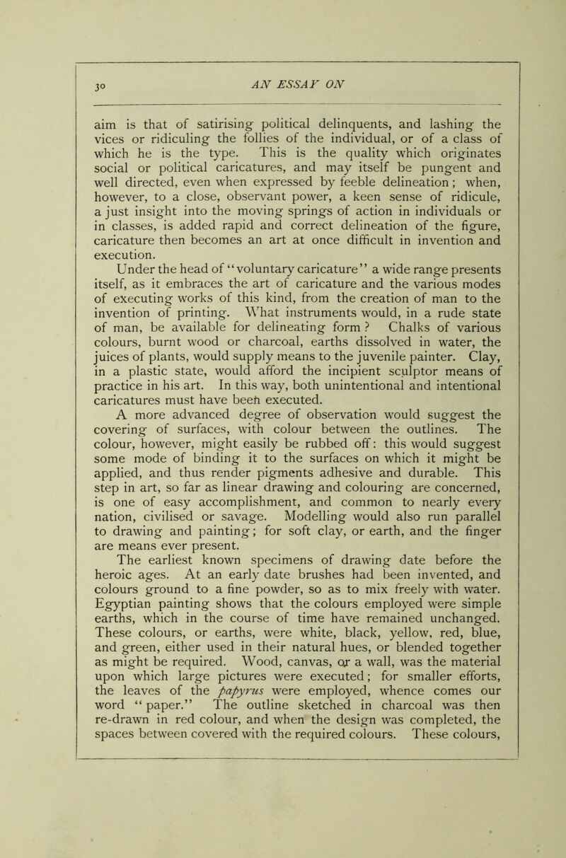 3° aim is that of satirising political delinquents, and lashing the vices or ridiculing the follies of the individual, or of a class of which he is the type. This is the quality which originates social or political caricatures, and may itself be pungent and well directed, even when expressed by feeble delineation; when, however, to a close, observant power, a keen sense of ridicule, a just insight into the moving springs of action in individuals or in classes, is added rapid and correct delineation of the figure, caricature then becomes an art at once difficult in invention and execution. Under the head of “voluntary caricature” a wide range presents itself, as it embraces the art of caricature and the various modes of executing works of this kind, from the creation of man to the invention of printing. What instruments would, in a rude state of man, be available for delineating form ? Chalks of various colours, burnt wood or charcoal, earths dissolved in water, the juices of plants, would supply means to the juvenile painter. Clay, in a plastic state, would afford the incipient sculptor means of practice in his art. In this way, both unintentional and intentional caricatures must have beefi executed. A more advanced degree of observation would suggest the covering of surfaces, with colour between the outlines. The colour, however, might easily be rubbed off: this would suggest some mode of binding it to the surfaces on which it might be applied, and thus render pigments adhesive and durable. This step in art, so far as linear drawing and colouring are concerned, is one of easy accomplishment, and common to nearly every nation, civilised or savage. Modelling would also run parallel to drawing and painting; for soft clay, or earth, and the finger are means ever present. The earliest known specimens of drawing date before the heroic ages. At an early date brushes had been invented, and colours ground to a fine powder, so as to mix freely with water. Egyptian painting shows that the colours employed were simple earths, which in the course of time have remained unchanged. These colours, or earths, were white, black, yellow, red, blue, and green, either used in their natural hues, or blended together as might be required. Wood, canvas, oj a wall, was the material upon which large pictures were executed; for smaller efforts, the leaves of the papyrus were employed, whence comes our word “ paper.” The outline sketched in charcoal was then re-drawn in red colour, and when the design was completed, the spaces between covered with the required colours. These colours,