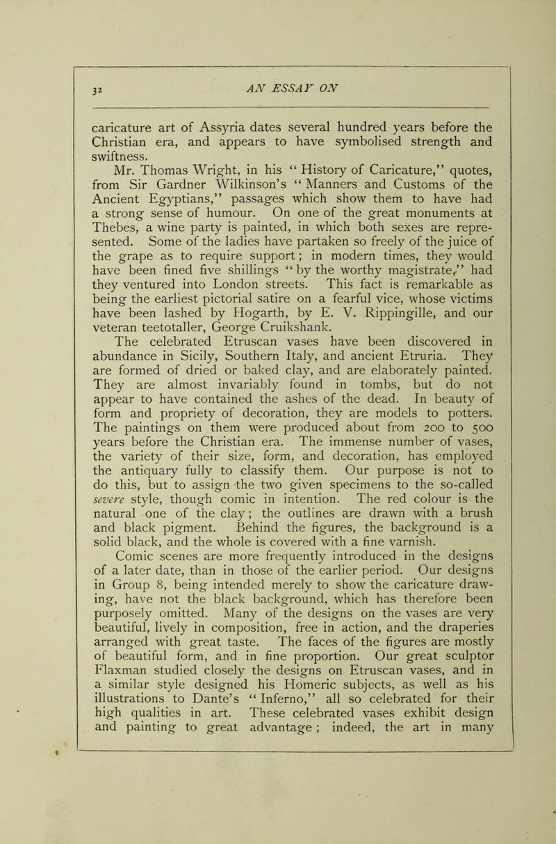 caricature art of Assyria dates several hundred years before the Christian era, and appears to have symbolised strength and swiftness. Mr. Thomas Wright, in his “ History of Caricature,” quotes, from Sir Gardner Wilkinson’s “ Manners and Customs of the Ancient Egyptians,” passages which show them to have had a strong sense of humour. On one of the great monuments at Thebes, a wine party is painted, in which both sexes are repre- sented. Some of the ladies have partaken so freely of the juice of the grape as to require support; in modern times, they would have been fined five shillings “ by the worthy magistrate/’ had they ventured into London streets. This fact is remarkable as being the earliest pictorial satire on a fearful vice, whose victims have been lashed by Hogarth, by E. V. Rippingille, and our veteran teetotaller, George Cruikshank. The celebrated Etruscan vases have been discovered in abundance in Sicily, Southern Italy, and ancient Etruria. They are formed of dried or baked clay, and are elaborately painted. They are almost invariably found in tombs, but do not appear to have contained the ashes of the dead. In beauty of form and propriety of decoration, they are models to potters. The paintings on them were produced about from 200 to 500 years before the Christian era. The immense number of vases, the variety of their size, form, and decoration, has employed the antiquary fully to classify them. Our purpose is not to do this, but to assign the two given specimens to the so-called severe style, though comic in intention. The red colour is the natural one of the clay; the outlines are drawn with a brush and black pigment. Behind the figures, the background is a solid black, and the whole is covered with a fine varnish. Comic scenes are more frequently introduced in the designs of a later date, than in those of the earlier period. Our designs in Group 8, being intended merely to show the caricature draw- ing, have not the black background, which has therefore been purposely omitted. Many of the designs on the vases are very beautiful, lively in composition, free in action, and the draperies arranged with great taste. The faces of the figures are mostly of beautiful form, and in fine proportion. Our great sculptor Flaxman studied closely the designs on Etruscan vases, and in a similar style designed his Homeric subjects, as well as his illustrations to Dante’s “ Inferno,” all so celebrated for their high qualities in art. These celebrated vases exhibit design and painting to great advantage ; indeed, the art in many