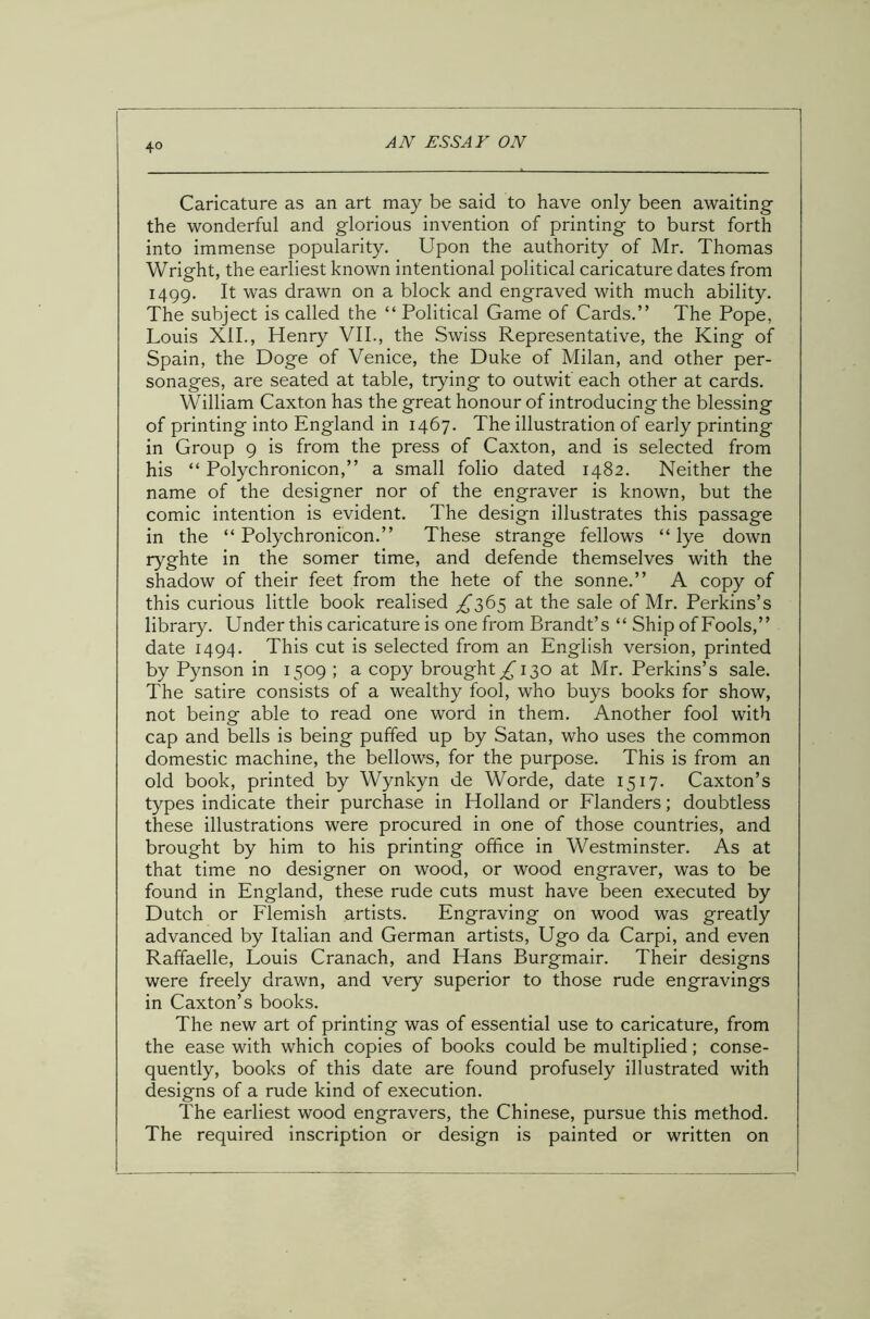 Caricature as an art may be said to have only been awaiting the wonderful and glorious invention of printing to burst forth into immense popularity. Upon the authority of Mr. Thomas Wright, the earliest known intentional political caricature dates from 1499. It was drawn on a block and engraved with much ability. The subject is called the “ Political Game of Cards.” The Pope, Louis XII., Henry VII., the Swiss Representative, the King of Spain, the Doge of Venice, the Duke of Milan, and other per- sonages, are seated at table, trying to outwit each other at cards. William Caxt.on has the great honour of introducing the blessing of printing into England in 1467. The illustration of early printing in Group 9 is from the press of Caxton, and is selected from his “ Polychronicon,” a small folio dated 1482. Neither the name of the designer nor of the engraver is known, but the comic intention is evident. The design illustrates this passage in the “ Polychronicon.” These strange fellows “ lye down ryghte in the somer time, and defende themselves with the shadow of their feet from the hete of the sonne.” A copy of this curious little book realised ^365 at the sale of Mr. Perkins’s library. Under this caricature is one from Brandt’s “ Ship of Fools,” date 1494. This cut is selected from an English version, printed by Pynson in 1509 ; a copy brought £ 130 at Mr. Perkins’s sale. The satire consists of a wealthy fool, who buys books for show, not being able to read one word in them. Another fool with cap and bells is being puffed up by Satan, who uses the common domestic machine, the bellows, for the purpose. This is from an old book, printed by Wynkyn de Worde, date 1517. Caxton’s types indicate their purchase in Holland or Flanders; doubtless these illustrations were procured in one of those countries, and brought by him to his printing office in Westminster. As at that time no designer on wood, or wood engraver, was to be found in England, these rude cuts must have been executed by Dutch or Flemish artists. Engraving on wood was greatly advanced by Italian and German artists, Ugo da Carpi, and even Raffaelle, Louis Cranach, and Hans Burgmair. Their designs were freely drawn, and very superior to those rude engravings in Caxton’s books. The new art of printing was of essential use to caricature, from the ease with which copies of books could be multiplied; conse- quently, books of this date are found profusely illustrated with designs of a rude kind of execution. The earliest wood engravers, the Chinese, pursue this method. The required inscription or design is painted or written on