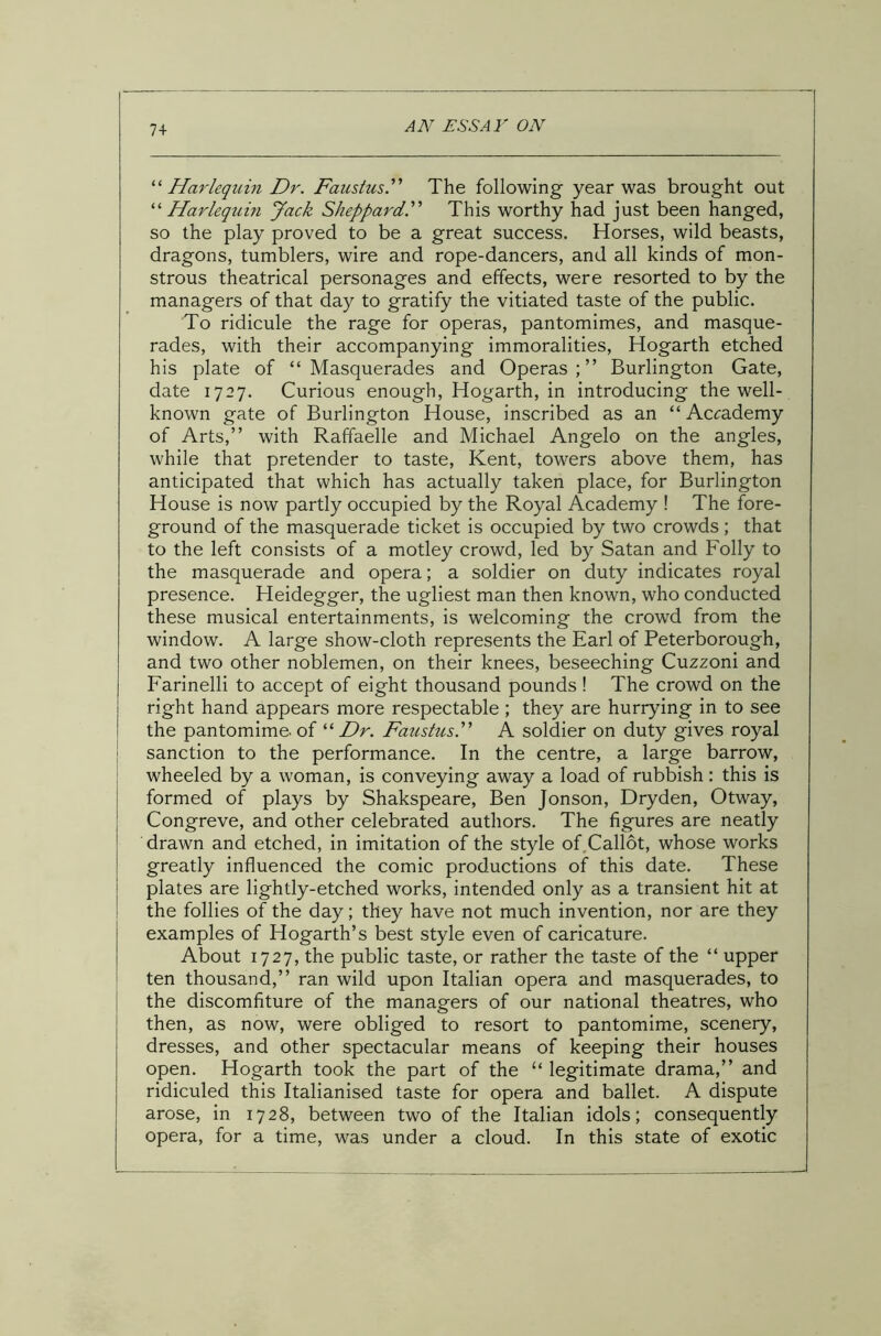 74 “ Harlequin Dr. Faustus.” The following year was brought out “Harlequin Jack Sheppard’.” This worthy had just been hanged, so the play proved to be a great success. Horses, wild beasts, dragons, tumblers, wire and rope-dancers, and all kinds of mon- strous theatrical personages and effects, were resorted to by the managers of that day to gratify the vitiated taste of the public. To ridicule the rage for operas, pantomimes, and masque- rades, with their accompanying immoralities, Hogarth etched his plate of “Masquerades and Operas;” Burlington Gate, date 1727. Curious enough, Hogarth, in introducing the well- known gate of Burlington House, inscribed as an “ Acrademy of Arts,” with Raffaelle and Michael Angelo on the angles, while that pretender to taste, Kent, towers above them, has anticipated that which has actually taken place, for Burlington House is now partly occupied by the Royal Academy ! The fore- ground of the masquerade ticket is occupied by two crowds ; that to the left consists of a motley crowd, led by Satan and Folly to the masquerade and opera; a soldier on duty indicates royal presence. Heidegger, the ugliest man then known, who conducted these musical entertainments, is welcoming the crowd from the window. A large show-cloth represents the Earl of Peterborough, and two other noblemen, on their knees, beseeching Cuzzoni and Farinelli to accept of eight thousand pounds! The crowd on the right hand appears more respectable ; they are hurrying in to see the pantomime, of “ Dr. Faustus.” A soldier on duty gives royal sanction to the performance. In the centre, a large barrow, wheeled by a woman, is conveying away a load of rubbish: this is formed of plays by Shakspeare, Ben Jonson, Dryden, Otway, Congreve, and other celebrated authors. The figures are neatly drawn and etched, in imitation of the style of Callot, whose works greatly influenced the comic productions of this date. These plates are lightly-etched works, intended only as a transient hit at the follies of the day; they have not much invention, nor are they examples of Hogarth’s best style even of caricature. About 1727, the public taste, or rather the taste of the “ upper ten thousand,” ran wild upon Italian opera and masquerades, to the discomfiture of the managers of our national theatres, who then, as now, were obliged to resort to pantomime, scenery, dresses, and other spectacular means of keeping their houses open. Hogarth took the part of the “ legitimate drama,” and ridiculed this Italianised taste for opera and ballet. A dispute arose, in 1728, between two of the Italian idols; consequently opera, for a time, was under a cloud. In this state of exotic