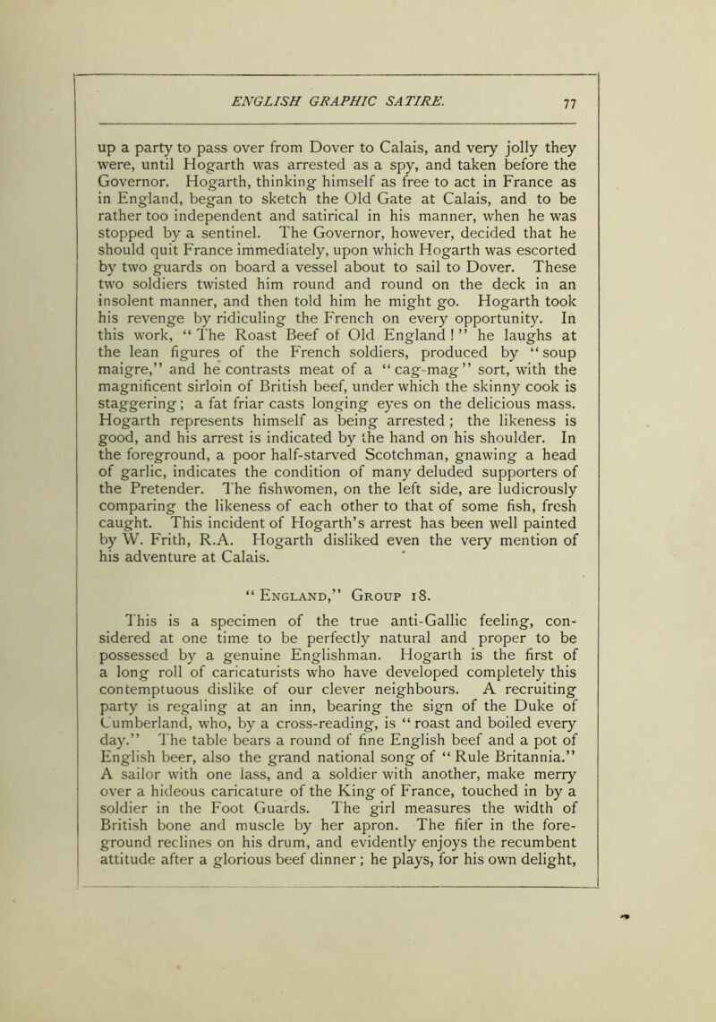 up a party to pass over from Dover to Calais, and very jolly they were, until Hogarth was arrested as a spy, and taken before the Governor. Hogarth, thinking himself as free to act in France as in England, began to sketch the Old Gate at Calais, and to be rather too independent and satirical in his manner, when he was stopped by a sentinel. The Governor, however, decided that he should quit France immediately, upon which Hogarth was escorted by two guards on board a vessel about to sail to Dover. These two soldiers twisted him round and round on the deck in an insolent manner, and then told him he might go. Hogarth took his revenge by ridiculing the French on every opportunity. In this work, “ The Roast Beef of Old England ! ” he laughs at the lean figures of the French soldiers, produced by “ soup maigre,” and he contrasts meat of a “cag-mag” sort, with the magnificent sirloin of British beef, under which the skinny cook is staggering; a fat friar casts longing eyes on the delicious mass. Hogarth represents himself as being arrested ; the likeness is good, and his arrest is indicated by the hand on his shoulder. In the foreground, a poor half-starved Scotchman, gnawing a head of garlic, indicates the condition of many deluded supporters of the Pretender. The fishwomen, on the left side, are ludicrously comparing the likeness of each other to that of some fish, fresh caught. This incident of Hogarth’s arrest has been well painted by W. Frith, R.A. Hogarth disliked even the very mention of his adventure at Calais. “ England,” Group 18. This is a specimen of the true anti-Gallic feeling, con- sidered at one time to be perfectly natural and proper to be possessed by a genuine Englishman. Hogarth is the first of a long roll of caricaturists who have developed completely this contemptuous dislike of our clever neighbours. A recruiting party is regaling at an inn, bearing the sign of the Duke of Cumberland, who, by a cross-reading, is “roast and boiled every day.” The table bears a round of fine English beef and a pot of English beer, also the grand national song of “Rule Britannia.” A sailor with one lass, and a soldier with another, make merry over a hideous caricature of the King of France, touched in by a soldier in the Foot Guards. The girl measures the width of British bone and muscle by her apron. The fifer in the fore- ground reclines on his drum, and evidently enjoys the recumbent attitude after a glorious beef dinner ; he plays, for his own delight,