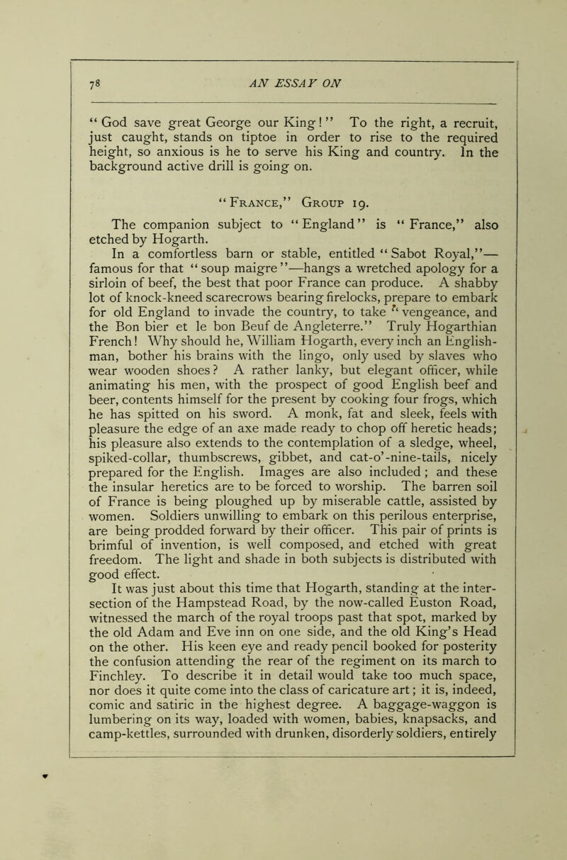 “ God save great George our King!” To the right, a recruit, just caught, stands on tiptoe in order to rise to the required height, so anxious is he to serve his King and country. In the background active drill is going on. “France,” Group 19. The companion subject to “England” is “France,” also etched by Hogarth. In a comfortless barn or stable, entitled “ Sabot Royal,”— famous for that “ soup maigre”—hangs a wretched apology for a sirloin of beef, the best that poor France can produce. A shabby lot of knock-kneed scarecrows bearing firelocks, prepare to embark for old England to invade the country, to take vengeance, and the Bon bier et le bon Beuf de Angleterre.” Truly Hogarthian French! Why should he, William Hogarth, every inch an English- man, bother his brains with the lingo, only used by slaves who wear wooden shoes ? A rather lanky, but elegant officer, while animating his men, with the prospect of good English beef and beer, contents himself for the present by cooking four frogs, which he has spitted on his sword. A monk, fat and sleek, feels with pleasure the edge of an axe made ready to chop off heretic heads; his pleasure also extends to the contemplation of a sledge, wheel, spiked-collar, thumbscrews, gibbet, and cat-o’-nine-tails, nicely prepared for the English. Images are also included ; and these the insular heretics are to be forced to worship. The barren soil of France is being ploughed up by miserable cattle, assisted by women. Soldiers unwilling to embark on this perilous enterprise, are being prodded forward by their officer. This pair of prints is brimful of invention, is well composed, and etched with great freedom. The light and shade in both subjects is distributed with good effect. It was just about this time that Hogarth, standing at the inter- section of the Hampstead Road, by the now-called Euston Road, witnessed the march of the royal troops past that spot, marked by the old Adam and Eve inn on one side, and the old King’s Head on the other. His keen eye and ready pencil booked for posterity the confusion attending the rear of the regiment on its march to Finchley. To describe it in detail would take too much space, nor does it quite come into the class of caricature art; it is, indeed, comic and satiric in the highest degree. A baggage-waggon is lumbering on its way, loaded with women, babies, knapsacks, and camp-kettles, surrounded with drunken, disorderly soldiers, entirely