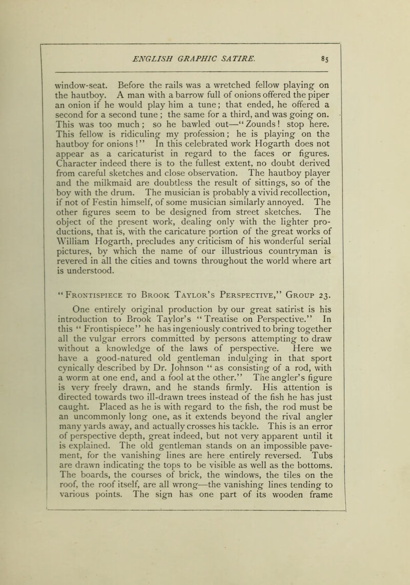 window-seat. Before the rails was a wretched fellow playing on the hautboy. A man with a barrow full of onions offered the piper an onion if he would play him a tune; that ended, he offered a second for a second tune ; the same for a third, and was going on. This was too much ; so he bawled out—“ Zounds! stop here. This fellow is ridiculing my profession; he is playing on the hautboy for onions !” In this celebrated work Hogarth does not appear as a caricaturist in regard to the faces or figures. Character indeed there is to the fullest extent, no doubt derived from careful sketches and close observation. The hautboy player and the milkmaid are doubtless the result of sittings, so of the boy with the drum. The musician is probably a vivid recollection, if not of Festin himself, of some musician similarly annoyed. The other figures seem to be designed from street sketches. The object of the present work, dealing only with the lighter pro- ductions, that is, with the caricature portion of the great works of William Hogarth, precludes any criticism of his wonderful serial pictures, by which the name of our illustrious countryman is revered in all the cities and towns throughout the world where art is understood. “Frontispiece to Brook Taylor’s Perspective,” Group 23. One entirely original production by our great satirist is his introduction to Brook Taylor’s “Treatise on Perspective.” In this “ Frontispiece” he has ingeniously contrived to bring together all the vulgar errors committed by persons attempting to draw without a knowledge of the laws of perspective. Here we have a good-natured old gentleman indulging in that sport cynically described by Dr. Johnson “ as consisting of a rod, with a worm at one end, and a fool at the other.” The angler’s figure is very freely drawn, and he stands firmly. His attention is directed towards two ill-drawn trees instead of the fish he has just caught. Placed as he is with regard to the fish, the rod must be an uncommonly long one, as it extends beyond the rival angler many yards away, and actually crosses his tackle. This is an error of perspective depth, great indeed, but not very apparent until it is explained. The old gentleman stands on an impossible pave- ment, for the vanishing lines are here entirely reversed. Tubs are drawn indicating the tops to be visible as well as the bottoms. The boards, the courses of brick, the windows, the tiles on the roof, the roof itself, are all wrong—the vanishing lines tending to various points. The sign has one part of its wooden frame