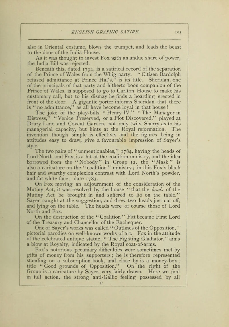 also in Oriental costume, blows the trumpet, and leads the beast to the door of the India House. As it was thought to invest Fox ufith an undue share of power, the India Bill was rejected. Beneath this, dated 1794, is a satirical record of the separation of the Prince of Wales from the Whig party. “ Citizen Bardolph refused admittance at Prince Hal’s,” is its title. Sheridan, one of the principals of that party and hitherto boon companion of the Prince of Wales, is supposed to go to Carlton House to make his customary call, but to his dismay he finds a hoarding erected in front of the door. A gigantic porter informs Sheridan that there is “ no admittance,” as all have become loyal in that house! The joke of the play-bills “ Henry IV.” “The Manager in Distress,” “Venice Preserved, or a Plot Discovered,” played at Drury Lane and Covent Garden, not only twits Sherry as to his managerial capacity, but hints at the Royal reformation. The invention though simple is effective, and the figures being in attitudes easy to draw, give a favourable impression of Sayer’s style. The two pairs of “ unmentionables,” 1784, having the heads of Lord North and Fox, is a hit at the coalition ministry, and the idea borrowed from the “Nobody” in Group 12, the “Mask” is also a caricature on the “coalition ” ministry; in this Fox’s black hair and swarthy complexion contrast with Lord North’s powder, and fat white face; date 1783. On Fox moving an adjournment of the consideration of the Mutiny Act, it was resolved by the house “ that the heads of the Mutiny Act be brought in and suffered to lie on the table.” Sayer caught at the suggestion, and drew two heads just cut off, and lying on the table. The heads were of course those of Lord North and Fox. On the destruction of the “Coalition” Pitt became First Lord of the Treasury and Chancellor of the Exchequer. One of Sayer’s works was called “ Outlines of the Opposition,” pictorial parodies on well-known works of art. Fox in the attitude of the celebrated antique statue, “ The Fighting Gladiator,” aims a blow at Royalty, indicated by the Royal coat-of-arms. Fox’s notorious pecuniary difficulties were sometimes met by gifts of money from his supporters ; he is therefore represented standing on a subscription book, and close by is a money-box; title “ Good grounds of Opposition.” On the right of the Group is a caricature by Sayer, very fairly drawn. Here we find in full action, the strong anti-Gallic feeling possessed by all p