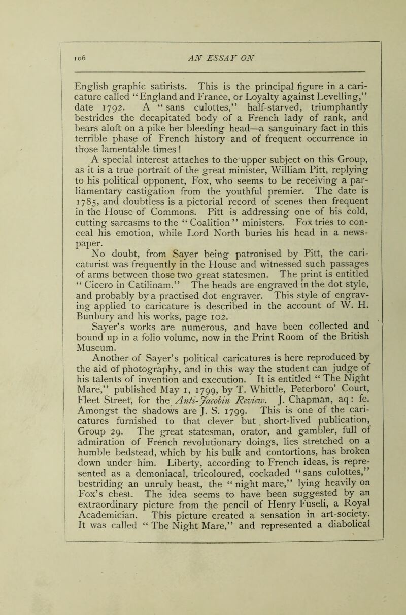 English graphic satirists. This is the principal figure in a cari- cature called “England and France, or Loyalty against Levelling,” date 1792. A “sans culottes,” half-starved, triumphantly bestrides the decapitated body of a French lady of rank, and bears aloft on a pike her bleeding head—a sanguinary fact in this terrible phase of French history and of frequent occurrence in those lamentable times ! A special interest attaches to the upper subject on this Group, as it is a true portrait of the great minister, William Pitt, replying to his political opponent, Fox, who seems to be receiving a par- liamentary castigation from the youthful premier. The date is 1785, and doubtless is a pictorial record of scenes then frequent in the Flouse of Commons. Pitt is addressing one of his cold, cutting sarcasms to the “ Coalition ” ministers. Fox tries to con- ceal his emotion, while Lord North buries his head in a news- paper. No doubt, from Sayer being patronised by Pitt, the cari- caturist was frequently in the House and witnessed such passages of arms between those two great statesmen. The print is entitled “ Cicero in Catilinam.” The heads are engraved in the dot style, and probably by a practised dot engraver. This style of engrav- ing applied to caricature is described in the account ot W. H. Bunbury and his works, page 102. Sayer’s works are numerous, and have been collected and bound up in a folio volume, now in the Print Room of the British Museum. Another of Sayer’s political caricatures is here reproduced by the aid of photography, and in this way the student can judge of his talents of invention and execution. It is entitled “ The Night Mare,” published May 1, 1799, by T. Whittle, Peterboro’ Court, Fleet Street, for the Anti-Jacobin Review. J. Chapman, aq: fe. Amongst the shadows are J. S. 1799. This is one of the cari- catures furnished to that clever but short-lived publication, j Group 29. The great statesman, orator, and gambler, full of admiration of French revolutionary doings, lies stretched on a humble bedstead, which by his bulk and contortions, has broken down under him. Liberty, according to French ideas, is repre- sented as a demoniacal, tricoloured, cockaded “sans culottes,” bestriding an unruly beast, the “ night mare,” lying heavily on Fox’s chest. The idea seems to have been suggested by an extraordinary picture from the pencil of Henry Fuseli, a Royal j Academician. This picture created a sensation in art-society. It was called “ The Night Mare,” and represented a diabolical