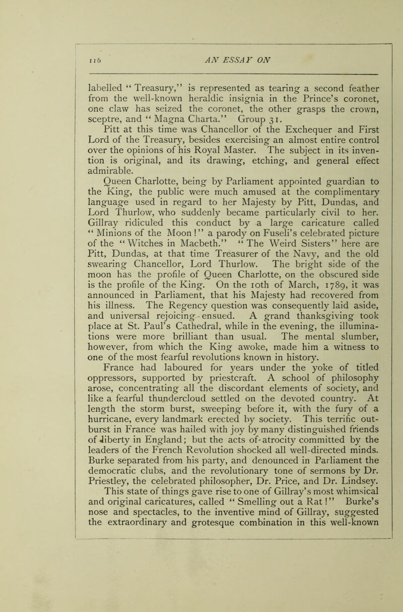 labelled “ Treasury,” is represented as tearing a second feather from the well-known heraldic insignia in the Prince’s coronet, one claw has seized the coronet, the other grasps the crown, sceptre, and “ Magna Charta.” Group 31. Pitt at this time was Chancellor of the Exchequer and First Lord of the Treasury, besides exercising an almost entire control over the opinions of his Royal Master. The subject in its inven- tion is original, and its drawing, etching, and general effect admirable. Queen Charlotte, being by Parliament appointed guardian to the King, the public were much amused at the complimentary language used in regard to her Majesty by Pitt, Dundas, and Lord Thurlow, who suddenly became particularly civil to her. Gillray ridiculed this conduct by a large caricature called “ Minions of the Moon !” a parody on Fuseli’s celebrated picture of the “Witches in Macbeth.” “The Weird Sisters” here are Pitt, Dundas, at that time Treasurer of the Navy, and the old swearing Chancellor, Lord Thurlow. The bright side of the moon has the profile of Queen Charlotte, on the obscured side is the profile of the King. On the 10th of March, 1789, it was announced in Parliament, that his Majesty had recovered from his illness. The Regency question was consequently laid aside, and universal rejoicing ensued. A grand thanksgiving took place at St. Paul’s Cathedral, while in the evening, the illumina- tions were more brilliant than usual. The mental slumber, however, from which the King awoke, made him a witness to one of the most fearful revolutions known in history. France had laboured for years under the yoke of titled oppressors, supported by priestcraft. A school of philosophy arose, concentrating all the discordant elements of society, and like a fearful thundercloud settled on the devoted country. At length the storm burst, sweeping before it, with the fury of a hurricane, every landmark erected by society. This terrific out- burst in France was hailed with joy by many distinguished friends of Jiberty in England; but the acts oTatrocity committed by the leaders of the French Revolution shocked all well-directed minds. Burke separated from his party, and denounced in Parliament the democratic clubs, and the revolutionary tone of sermons by Dr. Priestley, the celebrated philosopher, Dr. Price, and Dr. Lindsey. This state of things gave rise to one of Gillray’s most whimsical and original caricatures, called “ Smelling out a Rat!” Burke’s nose and spectacles, to the inventive mind of Gillray, suggested the extraordinary and grotesque combination in this well-known