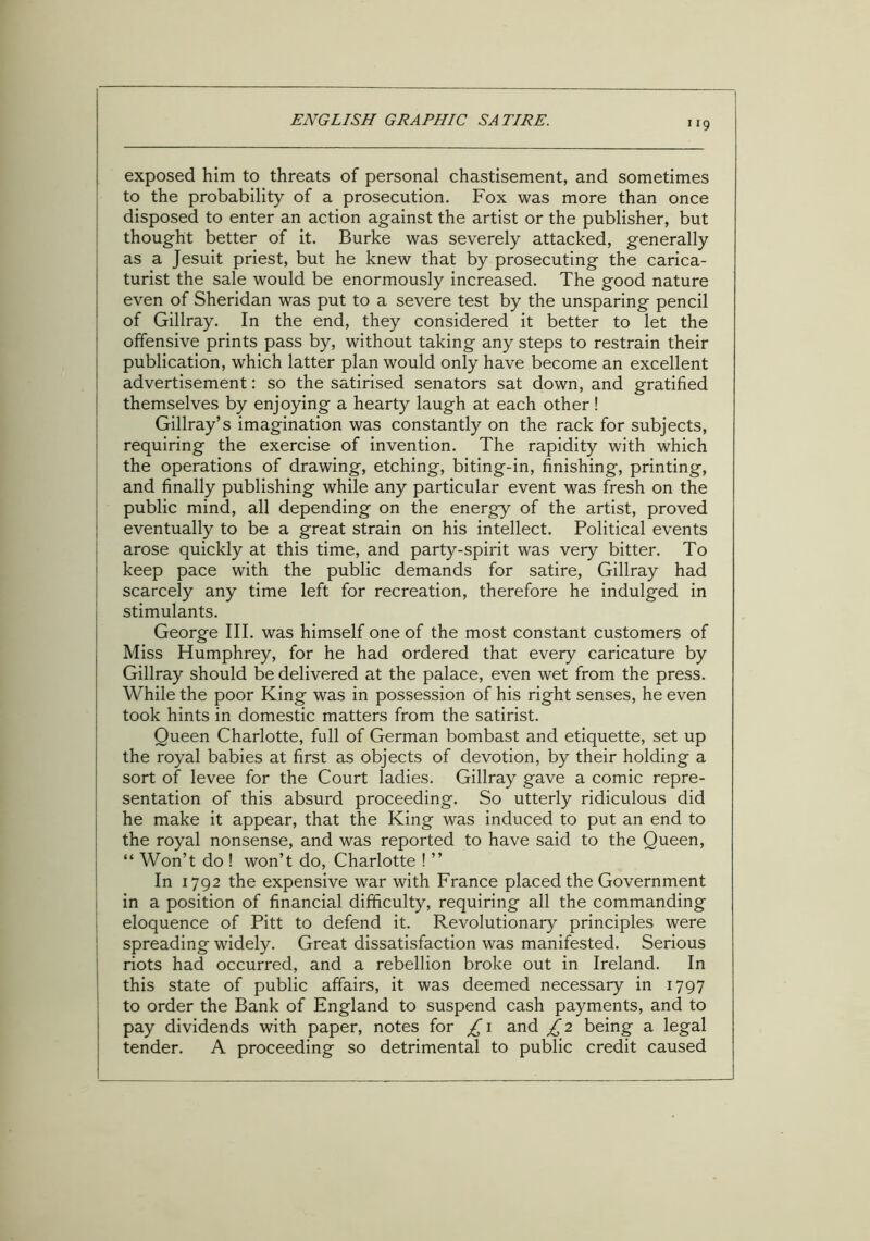 1 *9 exposed him to threats of personal chastisement, and sometimes to the probability of a prosecution. Fox was more than once disposed to enter an action against the artist or the publisher, but thought better of it. Burke was severely attacked, generally as a Jesuit priest, but he knew that by prosecuting the carica- turist the sale would be enormously increased. The good nature even of Sheridan was put to a severe test by the unsparing pencil of Gillray. In the end, they considered it better to let the offensive prints pass by, without taking any steps to restrain their publication, which latter plan would only have become an excellent advertisement: so the satirised senators sat down, and gratified themselves by enjoying a hearty laugh at each other! Gillray’s imagination was constantly on the rack for subjects, requiring the exercise of invention. The rapidity with which the operations of drawing, etching, biting-in, finishing, printing, and finally publishing while any particular event was fresh on the public mind, all depending on the energy of the artist, proved eventually to be a great strain on his intellect. Political events arose quickly at this time, and party-spirit was very bitter. To keep pace with the public demands for satire, Gillray had scarcely any time left for recreation, therefore he indulged in stimulants. George III. was himself one of the most constant customers of Miss Humphrey, for he had ordered that every caricature by Gillray should be delivered at the palace, even wet from the press. While the poor King was in possession of his right senses, he even took hints in domestic matters from the satirist. Queen Charlotte, full of German bombast and etiquette, set up the royal babies at first as objects of devotion, by their holding a sort of levee for the Court ladies. Gillray gave a comic repre- sentation of this absurd proceeding. So utterly ridiculous did he make it appear, that the King was induced to put an end to the royal nonsense, and was reported to have said to the Queen, “ Won’t do ! won’t do, Charlotte ! ” In 1792 the expensive war with France placed the Government in a position of financial difficulty, requiring all the commanding eloquence of Pitt to defend it. Revolutionary principles were spreading widely. Great dissatisfaction was manifested. Serious riots had occurred, and a rebellion broke out in Ireland. In this state of public affairs, it was deemed necessary in 1797 to order the Bank of England to suspend cash payments, and to pay dividends with paper, notes for £ 1 and £2 being a legal tender. A proceeding so detrimental to public credit caused