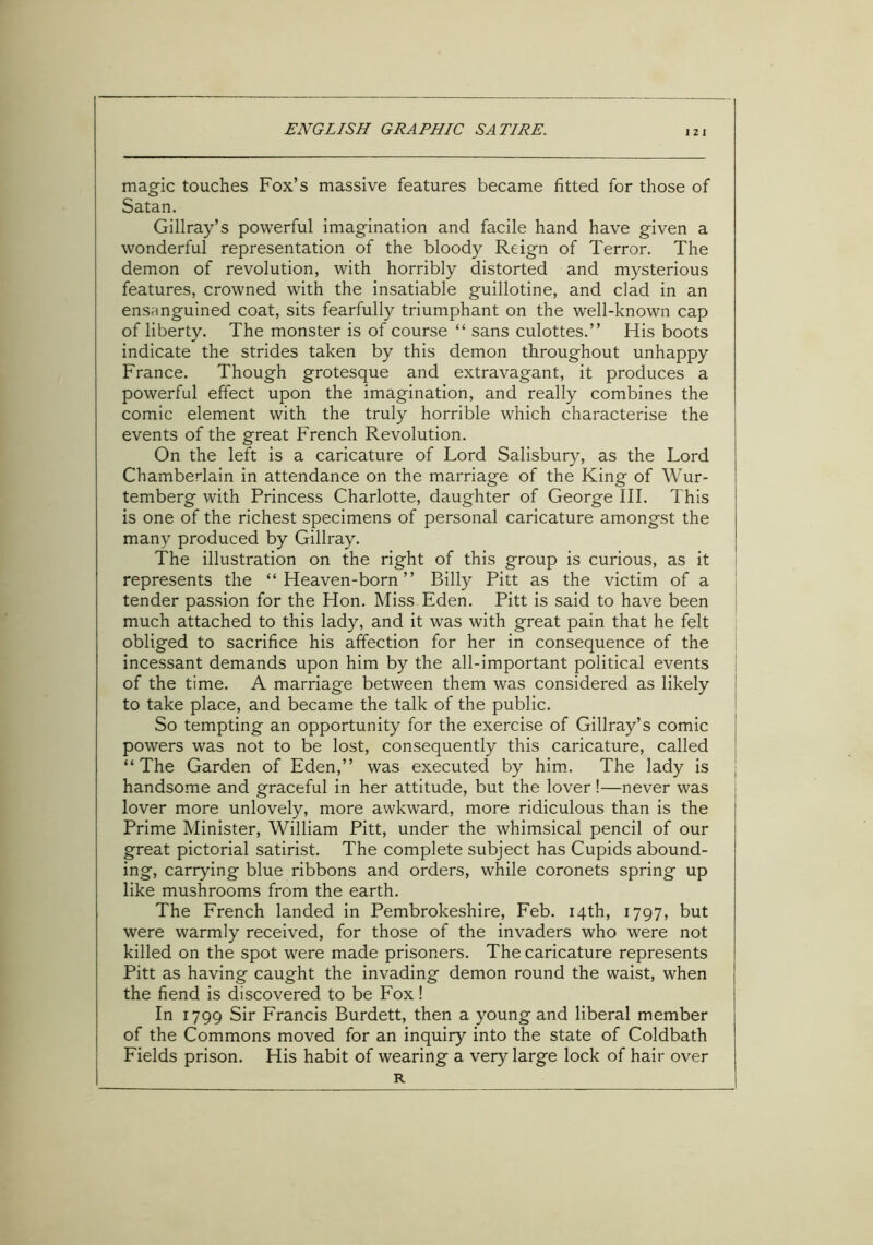 I 2 I magic touches Fox’s massive features became fitted for those of Satan. Gillray’s powerful imagination and facile hand have given a wonderful representation of the bloody Reign of Terror. The demon of revolution, with horribly distorted and mysterious features, crowned with the insatiable guillotine, and clad in an ensanguined coat, sits fearfully triumphant on the well-known cap of liberty. The monster is of course “ sans culottes.” His boots indicate the strides taken by this demon throughout unhappy France. Though grotesque and extravagant, it produces a powerful effect upon the imagination, and really combines the comic element with the truly horrible which characterise the events of the great French Revolution. On the left is a caricature of Lord Salisbury, as the Lord Chamberlain in attendance on the marriage of the King of Wur- temberg with Princess Charlotte, daughter of George III. This is one of the richest specimens of personal caricature amongst the many produced by Gillray. The illustration on the right of this group is curious, as it represents the “Heaven-born” Billy Pitt as the victim of a tender passion for the Hon. Miss Eden. Pitt is said to have been much attached to this lady, and it was with great pain that he felt obliged to sacrifice his affection for her in consequence of the incessant demands upon him by the all-important political events of the time. A marriage between them was considered as likely to take place, and became the talk of the public. So tempting an opportunity for the exercise of Gillray’s comic powers was not to be lost, consequently this caricature, called “ The Garden of Eden,” was executed by him. The lady is handsome and graceful in her attitude, but the lover!—never was lover more unlovely, more awkward, more ridiculous than is the Prime Minister, William Pitt, under the whimsical pencil of our great pictorial satirist. The complete subject has Cupids abound- ing, carrying blue ribbons and orders, while coronets spring up like mushrooms from the earth. The French landed in Pembrokeshire, Feb. 14th, 1797, but were warmly received, for those of the invaders who were not killed on the spot were made prisoners. The caricature represents Pitt as having caught the invading demon round the waist, when the fiend is discovered to be Fox! In 1799 Sir Francis Burdett, then a young and liberal member of the Commons moved for an inquiry into the state of Coldbath Fields prison. His habit of wearing a very large lock of hair over R