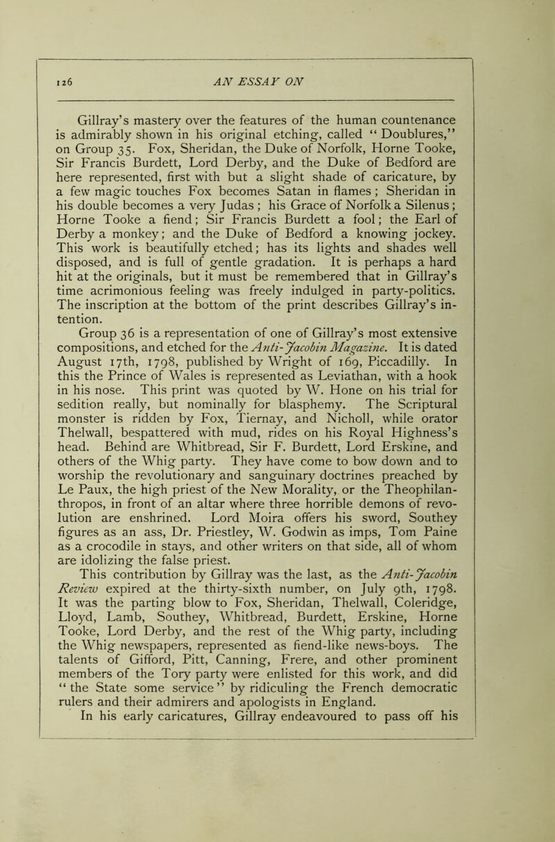 Gillray’s mastery over the features of the human countenance is admirably shown in his original etching, called “ Doublures,” on Group 35. Fox, Sheridan, the Duke of Norfolk, Horne Tooke, Sir Francis Burdett, Lord Derby, and the Duke of Bedford are here represented, first with but a slight shade of caricature, by a few magic touches Fox becomes Satan in flames ; Sheridan in his double becomes a very Judas ; his Grace of Norfolk a Silenus ; Horne Tooke a fiend; Sir Francis Burdett a fool; the Earl of Derby a monkey; and the Duke of Bedford a knowing jockey. This work is beautifully etched; has its lights and shades well disposed, and is full of gentle gradation. It is perhaps a hard hit at the originals, but it must be remembered that in Gillray’s time acrimonious feeling was freely indulged in party-politics. The inscription at the bottom of the print describes Gillray’s in- tention. Group 36 is a representation of one of Gillray’s most extensive compositions, and etched for the Anti-Jacobin Magazine. It is dated August 17th, 1798, published by Wright of 169, Piccadilly. In this the Prince of Wales is represented as Leviathan, with a hook in his nose. This print was quoted by W. Hone on his trial for sedition really, but nominally for blasphemy. The Scriptural monster is ridden by Fox, Tiernay, and Nicholl, while orator Thelwall, bespattered with mud, rides on his Royal Highness’s head. Behind are Whitbread, Sir F. Burdett, Lord Erskine, and others of the Whig party. They have come to bow down and to worship the revolutionary and sanguinary doctrines preached by Le Paux, the high priest of the New Morality, or the Theophilan- thropos, in front of an altar where three horrible demons of revo- lution are enshrined. Lord Moira offers his sword, Southey figures as an ass, Dr. Priestley, W. Godwin as imps, Tom Paine as a crocodile in stays, and other writers on that side, all of whom are idolizing the false priest. This contribution by Gillray was the last, as the Anti-Jacobin Review expired at the thirty-sixth number, on July 9th, 1798. It was the parting blow to Fox, Sheridan, Thelwall, Coleridge, Lloyd, Lamb, Southey, Whitbread, Burdett, Erskine, Horne Tooke, Lord Derby, and the rest of the Whig party, including the Whig newspapers, represented as fiend-like news-boys. The talents of Gifford, Pitt, Canning, Frere, and other prominent members of the Tory party were enlisted for this work, and did “the State some service” by ridiculing the French democratic rulers and their admirers and apologists in England. In his early caricatures, Gillray endeavoured to pass off his