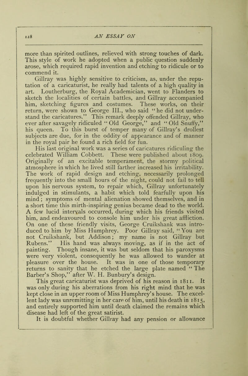 more than spirited outlines, relieved with strong touches of dark. This style of work he adopted when a public question suddenly arose, which required rapid invention and etching to ridicule or to commend it. Gillray was highly sensitive to criticism, as, under the repu- tation of a caricaturist, he really had talents of a high quality in art. Loutherburg, the Royal Academician, went to Flanders to sketch the localities of certain battles, and Gillray accompanied him, sketching figures and costumes. These works, on their return, were shown to George III., who said “he did not under- stand the caricatures.” This remark deeply offended Gillray, who ever after savagely ridiculed “ Old George,” and “ Old Snuffy,” his queen. To this burst of temper many of Gillray’s drollest subjects are due, for in the oddity of appearance and of manner in the royal pair he found a rich field for fun. His last original work was a series of caricatures ridiculing the celebrated William Cobbett. These were published about 1809. Originally of an excitable temperament, the stormy political atmosphere in which he lived still farther increased his irritability. The work of rapid design and etching, necessarily prolonged frequently into the small hours of the night, could not fail to tell upon his nervous system, to repair which, Gillray unfortunately indulged in stimulants, a habit which told fearfully upon his mind ; symptoms of mental alienation showed themselves, and in a short time this mirth-inspiring genius became dead to the world. A few lucid intervals occurred, during which his friends visited him, and endeavoured to console him under his great affliction. On one of these friendly visits, George Cruikshank was intro- duced to him by Miss Humphrey. Poor Gillray said, “ You are not Cruikshank, but Addison; my name is not Gillray but Rubens.” His hand was always moving, as if in the act of painting. Though insane, it was but seldom that his paroxysms were very violent, consequently he was allowed to wander at pleasure over the house. It was in one of those temporary returns to sanity that he etched the large plate named “ The Barber’s Shop,” after W. H. Bunbury’s design. This great caricaturist was deprived of his reason in 1811. It was only during his aberrations from his right mind that he was kept close in an upper room of Miss Humphrey’s house. The excel- lent lady was unremitting in her care of him, until his death in 1815, and entirely supported him until death claimed the remains which disease had left of the great satirist. It is doubtful whether Gillray had any pension or allowance