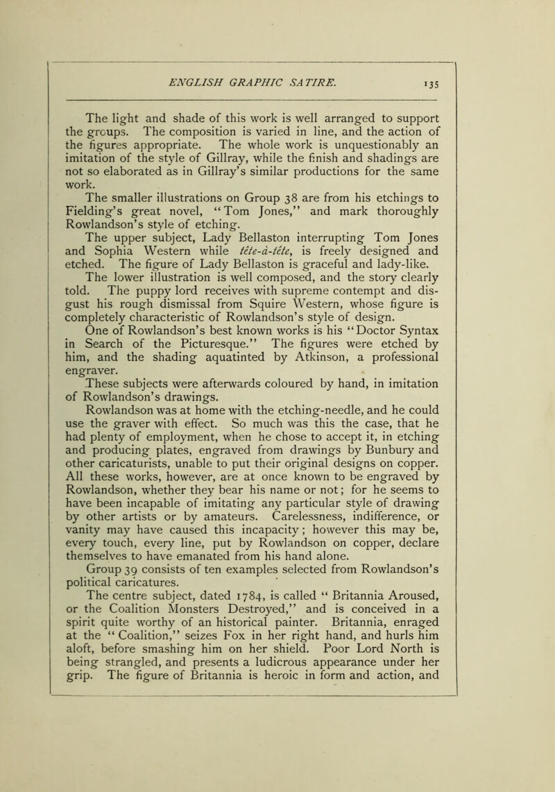 >35 The light and shade of this work is well arranged to support the groups. The composition is varied in line, and the action of the figures appropriate. The whole work is unquestionably an imitation of the style of Gillray, while the finish and shadings are not so elaborated as in Gillray’s similar productions for the same work. The smaller illustrations on Group 38 are from his etchings to Fielding’s great novel, “Tom Jones,” and mark thoroughly j Rowlandson’s style of etching. The upper subject, Lady Bellaston interrupting Tom Jones ' and Sophia Western while tete-a-tete, is freely designed and etched. The figure of Lady Bellaston is graceful and lady-like. The lower illustration is well composed, and the story clearly told. The puppy lord receives with supreme contempt and dis- gust his rough dismissal from Squire Western, whose figure is completely characteristic of Rowlandson’s style of design. One of Rowlandson’s best known works is his “Doctor Syntax in Search of the Picturesque.” The figures were etched by him, and the shading aquatinted by Atkinson, a professional engraver. These subjects were afterwards coloured by hand, in imitation of Rowlandson’s drawings. Rowlandson was at home with the etching-needle, and he could use the graver with effect. So much was this the case, that he had plenty of employment, when he chose to accept it, in etching and producing plates, engraved from drawings by Bunbury and other caricaturists, unable to put their original designs on copper. All these works, however, are at once known to be engraved by Rowlandson, whether they bear his name or not; for he seems to have been incapable of imitating any particular style of drawing by other artists or by amateurs. Carelessness, indifference, or vanity may have caused this incapacity; however this may be, every touch, every line, put by Rowlandson on copper, declare themselves to have emanated from his hand alone. Group 39 consists of ten examples selected from Rowlandson’s political caricatures. The centre subject, dated 1784, is called “ Britannia Aroused, or the Coalition Monsters Destroyed,” and is conceived in a spirit quite worthy of an historical painter. Britannia, enraged at the “ Coalition,” seizes Fox in her right hand, and hurls him aloft, before smashing him on her shield. Poor Lord North is being strangled, and presents a ludicrous appearance under her grip. The figure of Britannia is heroic in form and action, and