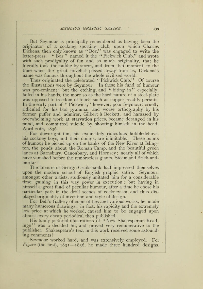 But Seymour is principally remembered as having been the originator of a cockney sporting club, upon which Charles Dickens, then only known as “ Boz,” was engaged to write the letter-press. “ Boz ” named it the “ Pickwick Club,” and wrote with such prodigality of fun and so much originality, that he literally took the public by storm, and from that moment, to the time when the great novelist passed away from us, Dickens’s name was famous throughout the whole civilised world. Thus originated the celebrated “Pickwick Club.” Of course the illustrations were by Seymour. In these his fund of humour was pre-eminent; but the etching, and “ biting in ” especially, failed in his hands, the more so as the hard nature of a steel-plate was opposed to freedom of touch such as copper readily permits. In the early part of “ Pickwick,” however, poor Seymour, cruelly ridiculed for his bad grammar and worse orthography by his former puffer and admirer, Gilbert a Beckett, and harassed by overwhelming work at starvation prices, became deranged in his mind, and committed suicide by shooting himself in the head, April 20th, 1836. For downright fun, his exquisitely ridiculous hobbledehoys, his cockney boys, and their doings, are inimitable. These points of humour he picked up on the banks of the New River at Isling- ton, the ponds about the Roman Camp, and the beautiful green lanes at Barnsbury, Canonbury, and Hornsey; nearly all of which have vanished before the remorseless giants, Steam and Brick-and- mortar ! The labours of George Cruikshank had impressed themselves upon the modern school of English graphic satire. Seymour, amongst other artists, studiously imitated him for a considerable time, gaining in this way power in execution ; but having in himself a great fund of peculiar humour, after a time he chose his particular path in the droll scenes of cockneyism, and thus dis- played originality of invention and style of design. For Bell’s Gallery of comicalities and various works, he made many humorous drawings; in fact, his rapidity and the extremely low price at which he worked, caused him to be engaged upon almost every cheap periodical then published. His funny pictorial illustrations of “ New Shakesperian Read- ings ” was a decided hit, and proved very remunerative to the publisher. Shakespeare’s text in this work received some astound- ing comments! Seymour worked hard, and was extensively employed. For Figaro (the first), 1831 —1836, he made three hundred designs.