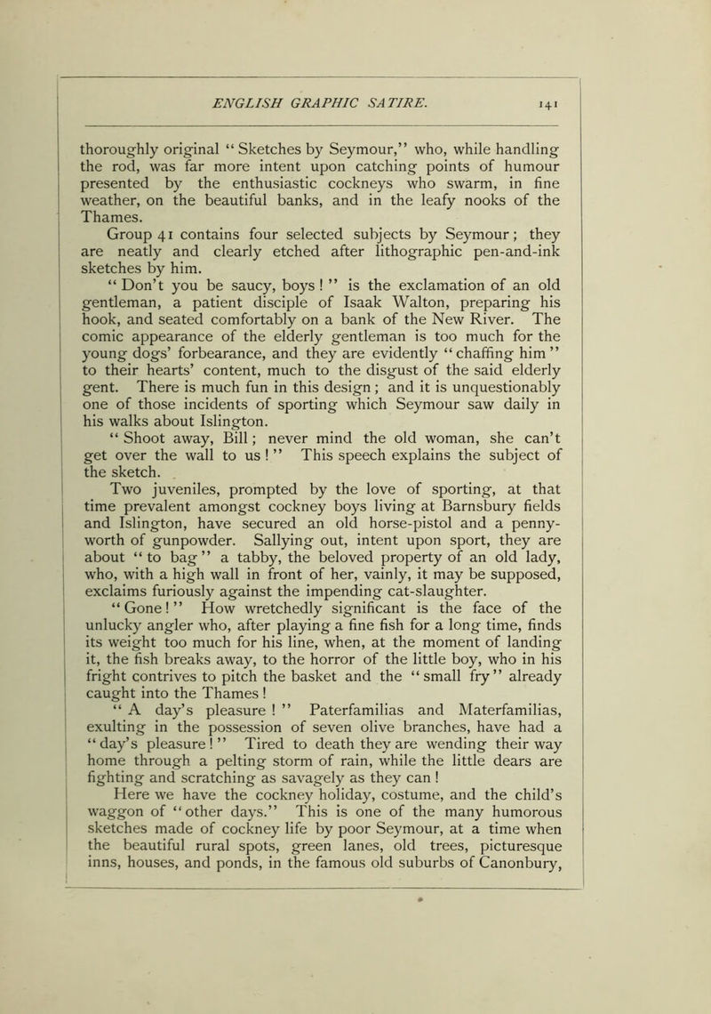 ■4' thoroughly original “ Sketches by Seymour,” who, while handling the rod, was far more intent upon catching points of humour presented by the enthusiastic cockneys who swarm, in fine weather, on the beautiful banks, and in the leafy nooks of the Thames. Group 41 contains four selected subjects by Seymour; they are neatly and clearly etched after lithographic pen-and-ink sketches by him. “ Don’t you be saucy, boys ! ” is the exclamation of an old gentleman, a patient disciple of Isaak Walton, preparing his hook, and seated comfortably on a bank of the New River. The comic appearance of the elderly gentleman is too much for the young dogs’ forbearance, and they are evidently “chaffing him” to their hearts’ content, much to the disgust of the said elderly gent. There is much fun in this design ; and it is unquestionably one of those incidents of sporting which Seymour saw daily in his walks about Islington. “ Shoot away, Bill; never mind the old woman, she can’t get over the wall to us ! ” This speech explains the subject of the sketch. Two juveniles, prompted by the love of sporting, at that time prevalent amongst cockney boys living at Barnsbury fields and Islington, have secured an old horse-pistol and a penny- worth of gunpowder. Sallying out, intent upon sport, they are about “to bag” a tabby, the beloved property of an old lady, who, with a high wall in front of her, vainly, it may be supposed, exclaims furiously against the impending cat-slaughter. “Gone!” How wretchedly significant is the face of the unlucky angler who, after playing a fine fish for a long time, finds its weight too much for his line, when, at the moment of landing it, the fish breaks away, to the horror of the little boy, who in his fright contrives to pitch the basket and the “small fry” already caught into the Thames ! “ A day’s pleasure ! ” Paterfamilias and Materfamilias, exulting in the possession of seven olive branches, have had a “day’s pleasure!” Tired to death they are wending their way home through a pelting storm of rain, while the little dears are fighting and scratching as savagely as they can ! Here we have the cockney holiday, costume, and the child’s waggon of “other days.” This is one of the many humorous sketches made of cockney life by poor Seymour, at a time when the beautiful rural spots, green lanes, old trees, picturesque inns, houses, and ponds, in the famous old suburbs of Canonbury,