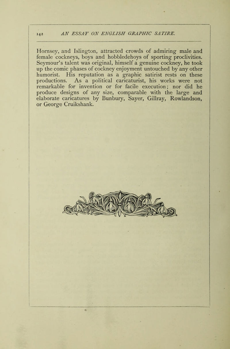 142 AN ESSAY ON ENGLISH GRAPHIC SATIRE. Hornsey, and Islington, attracted crowds of admiring male and female cockneys, boys and hobbledehoys of sporting proclivities. Seymour’s talent was original, himself a genuine cockney, he took up the comic phases of cockney enjoyment untouched by any other humorist. His reputation as a graphic satirist rests on these productions. As a political caricaturist, his works were not remarkable for invention or for facile execution; nor did he produce designs of any size, comparable with the large and elaborate caricatures by Bunbury, Sayer, Gillray, Rowlandson, or George Cruikshank.