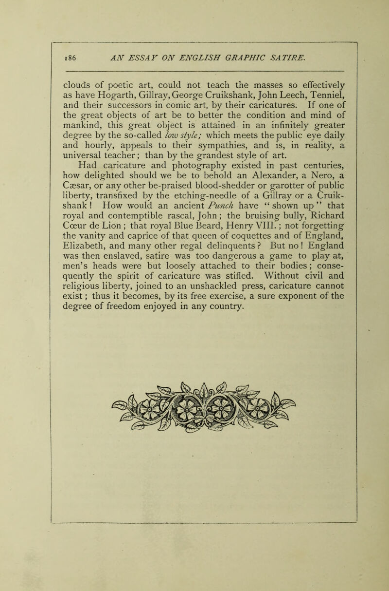 clouds of poetic art, could not teach the masses so effectively as have Hogarth, Gillray, George Cruikshank, John Leech, Tenniel, and their successors in comic art, by their caricatures. If one of the great objects of art be to better the condition and mind of mankind, this great object is attained in an infinitely greater degree by the so-called loiv style; which meets the public eye daily and hourly, appeals to their sympathies, and is, in reality, a universal teacher; than by the grandest style of art. Had caricature and photography existed in past centuries, how delighted should we be to behold an Alexander, a Nero, a Caesar, or any other be-praised blood-shedder or garotter of public liberty, transfixed by the etching-needle of a Gillray or a Cruik- shank ! How would an ancient Punch have “shown up” that royal and contemptible rascal, John; the bruising bully, Richard Coeur de Lion ; that royal Blue Beard, Henry VIII.; not forgetting the vanity and caprice of that queen of coquettes and of England, Elizabeth, and many other regal delinquents ? But no ! England was then enslaved, satire was too dangerous a game to play at, men’s heads were but loosely attached to their bodies; conse- quently the spirit of caricature was stifled. Without civil and religious liberty, joined to an unshackled press, caricature cannot exist; thus it becomes, by its free exercise, a sure exponent of the degree of freedom enjoyed in any country. I i
