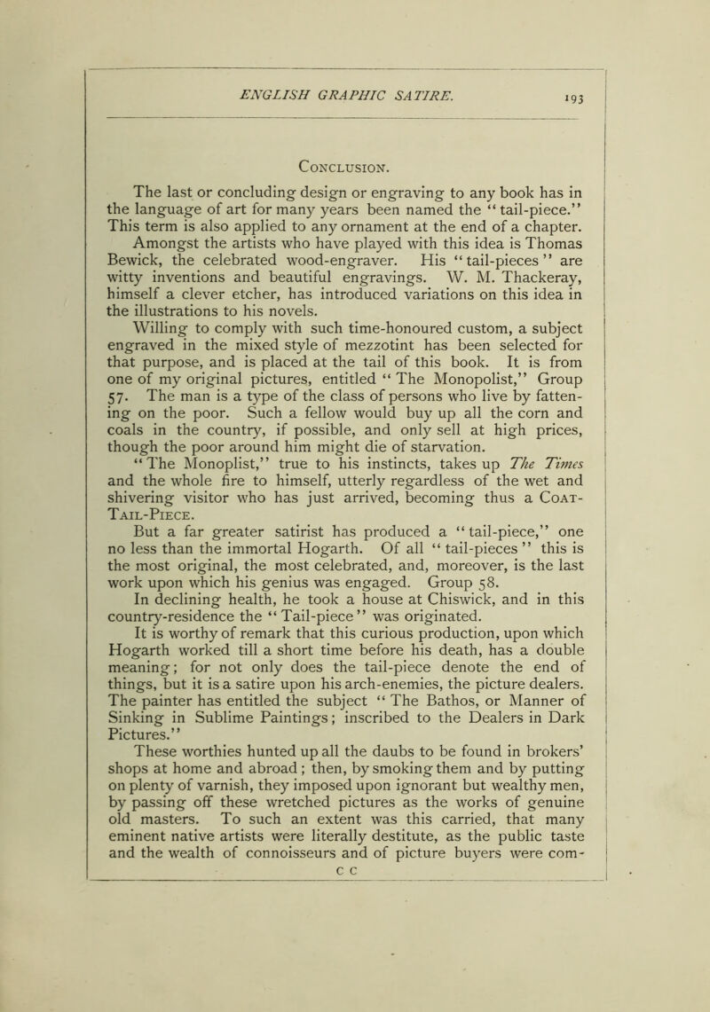 i93 Conclusion. The last or concluding design or engraving to any book has in the language of art for many years been named the “ tail-piece.” This term is also applied to any ornament at the end of a chapter. Amongst the artists who have played with this idea is Thomas Bewick, the celebrated wood-engraver. His “tail-pieces” are witty inventions and beautiful engravings. W. M. Thackeray, himself a clever etcher, has introduced variations on this idea in the illustrations to his novels. Willing to comply with such time-honoured custom, a subject engraved in the mixed style of mezzotint has been selected for that purpose, and is placed at the tail of this book. It is from one of my original pictures, entitled “ The Monopolist,” Group 57. The man is a type of the class of persons who live by fatten- ing on the poor. Such a fellow would buy up all the corn and coals in the country, if possible, and only sell at high prices, though the poor around him might die of starvation. “The Monoplist,” true to his instincts, takes up The Times and the whole fire to himself, utterly regardless of the wet and shivering visitor who has just arrived, becoming thus a Coat- Tail-Piece. But a far greater satirist has produced a “tail-piece,” one no less than the immortal Hogarth. Of all “ tail-pieces ” this is the most original, the most celebrated, and, moreover, is the last work upon which his genius was engaged. Group 58. In declining health, he took a house at Chiswick, and in this country-residence the “Tail-piece” was originated. It is worthy of remark that this curious production, upon which Hogarth worked till a short time before his death, has a double meaning; for not only does the tail-piece denote the end of things, but it is a satire upon his arch-enemies, the picture dealers. The painter has entitled the subject “ The Bathos, or Manner of Sinking in Sublime Paintings; inscribed to the Dealers in Dark Pictures.” These worthies hunted up all the daubs to be found in brokers’ shops at home and abroad; then, by smoking them and by putting on plenty of varnish, they imposed upon ignorant but wealthy men, by passing off these wretched pictures as the works of genuine old masters. To such an extent was this carried, that many eminent native artists were literally destitute, as the public taste and the wealth of connoisseurs and of picture buyers were com- c c