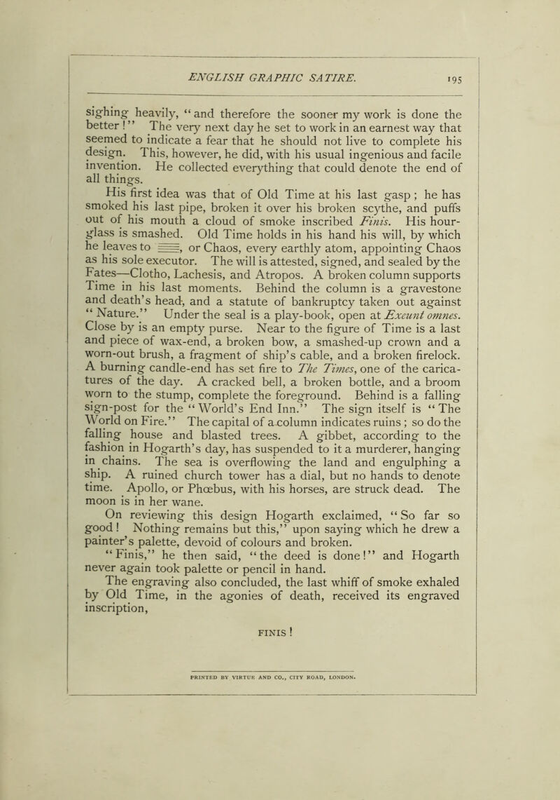 >95 sighing; heavily, “ and therefore the sooner my work is done the better ! ” The very next day he set to work in an earnest way that seemed to indicate a fear that he should not live to complete his design. This, however, he did, with his usual ingenious and facile invention. He collected everything that could denote the end of all things. His first idea was that of Old Time at his last gasp ; he has smoked his last pipe, broken it over his broken scythe, and puffs j out of his mouth a cloud of smoke inscribed Finis. His hour- glass is smashed. Old Time holds in his hand his will, by which he leaves to §===, or Chaos, every earthly atom, appointing Chaos as his sole executor. The will is attested, signed, and sealed by the Fates—Clotho, Lachesis, and Atropos. A broken column supports Time in his last moments. Behind the column is a gravestone and death’s head, and a statute of bankruptcy taken out against “ Nature.” Under the seal is a play-book, open at Exeunt omnes. Close .by is an empty purse. Near to the figure of Time is a last and piece of wax-end, a broken bow, a smashed-up crown and a worn-out brush, a fragment of ship’s cable, and a broken firelock. A burning candle-end has set fire to The Times, one of the carica- tures of the day. A cracked bell, a broken bottle, and a broom worn to the stump, complete the foreground. Behind is a falling sign-post for the “World’s End Inn.” The sign itself is “The World on Fire.” The capital of acolumn indicates ruins ; so do the falling house and blasted trees. A gibbet, according to the fashion in Hogarth’s day, has suspended to it a murderer, hanging in. chains. The sea is overflowing the land and engulphing a ship. A ruined church tower has a dial, but no hands to denote time. Apollo, or Phoebus, with his horses, are struck dead. The moon is in her wane. On reviewing this design Hogarth exclaimed, “ So far so good ! Nothing remains but this,” upon saying which he drew a painter’s palette, devoid of colours and broken. “Finis,” he then said, “the deed is done!” and Hogarth never again took palette or pencil in hand. The engraving also concluded, the last whiff of smoke exhaled by Old Time, in the agonies of death, received its engraved inscription, finis ! PRINTED BY VIRTUE AND CO., CITY ROAD, LONDON.