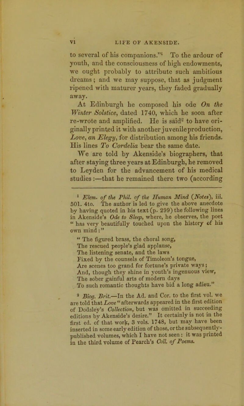 to several of liis companions.”1 To the ardour of youth, and the consciousness of high endowments, we ought probably to attribute such ambitious dreams; and we may suppose, that as judgment ripened with maturer years, they faded gradually away. At Edinburgh he composed his ode On the Winter Solstice, dated 1740, which he soon after re-wrote and amplified. He is said2 3 to have ori- ginally printed it with another juvenileproduction, Love, an Elegy, for distribution among his friends. His lines To Cordelia bear the same date. We are told by Akenside’s biographers, that after staying three years at Edinburgh, he removed to Leyden for the advancement of his medical studies:—that he remained there two (according 1 Elem. of the Phil, of the Human Mind (Holes), iii. 501. 4to. The author is led to give the above anecdote by having quoted in his text(p. 299) the following lines in Akenside’s Ode to Sleep, where, he observes, the poet “ has very beautifully touched upon the history of his own mind: ” “ The figured brass, the choral song, The rescued people’s glad applause, The listening senate, and the laws Fixed by the counsels of Timoleon’s tongue, Are scenes too grand for fortune’s private ways; And, though they shine in youth’s ingenuous view, The sober gainful arts of modern days To such romantic thoughts have bid a long adieu.” 3 Bing. Brit.—In the Ad. and Cor. to the first vol. we are told that Love “ afterwards appeared in the first edition of Dodsley’s Collection, but was omitted in succeeding editions bv Akenside’s desire.” It certainly is not in the first ed. of that work, 3 vols. 1748, but may have been inserted in some early edition of those, or the subsequently- published volumes, which I have not seen: it was printed in the third volume of Pearch’s Coll, of Poems.