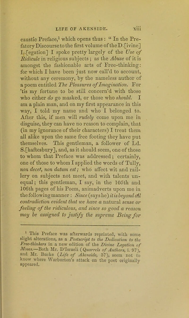 caustic Preface,1 which opens thus : “ In the Pre- fatory Discourse to the first volume oftheD.[ivine] L.[egation] I spoke pretty largely of the Use of Ridicule in religious subjects ; as the Abuse of it is amongst the fashionable arts of Free-thinking: D O for which I have been just now call’d to account, without any ceremony, by the nameless author of a poem entitled The Pleasures of Imagination. For ’tis my fortune to be still concern’d with those who either do go masked, or those who should. I am a plain man, and on my first appearance in this way, I told my name and who I belonged to. After this, if men will rudely come upon me in disguise, they can have no reason to complain, that (in my ignorance of their characters) I treat them all alike upon the same free footing they have put themselves. This gentleman, a follower of Ld. S.[haftesbury], and, as it should seem, one of those to whom that Preface was addressed; certainly, one of those to whom I applied the words of Tully, non decet, non datum est; who affect wit and rail- lery on subjects not meet, and with talents un- equal; this gentleman, I say, in the 105th and 106th pages of his Poem, animadverts upon me in the following manner: Since (say s he) it is beyond cdl contradiction evident that we have a natural sense or feeling of the ridicidous, and since so good a reason may be assigned to justify the supreme Being for 1 This Preface was afterwards reprinted, with some slight alterations, as a Postscript to the Dedication to the Free-thinkers in a new edition of the Divine Legation of Moses.—Both Mr. D’lsrneli ( Quarrels of Authors, i. 97), and Mr. Buclce (Life of Akenside, 37), seem not to know where YVarburton’s attack on the poet originally appeared.