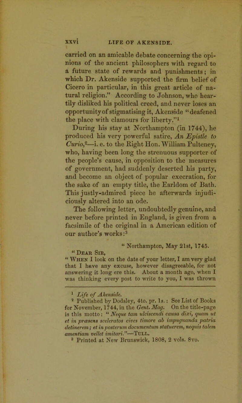 carried on an amicable debate concerning the opi- nions of the ancient philosophers with regard to a future state of rewards and punishments; in which Dr. Akenside supported the firm belief of Cicero in particular, in this great article of na- tural religion.” According to Johnson, who hear- tily disliked his political creed, and never loses an opportunity of stigmatising it, Akenside “deafened the place with clamours for liberty.”1 2 During his stay at Northampton (in 1744), he produced his very powerful satire, An Epistle to Curio,*—i. e. to the Right Hon. William Pultcney, who, having been long the strenuous supporter of the people’s cause, in opposition to the measures of government, had suddenly deserted his party, and become an object of popular execration, for the sake of an empty title, the Earldom of Bath. This justly-admired piece he afterwards injudi- ciously altered into an ode. The following letter, undoubtedly genuine, and never before printed in England, is given from a facsimile of the original in a American edition of our author’s works:3 “ Northampton, May 21st, 1745. “Dear Sir, “ When I look on the date of your letter, I am very glad that I hove any excuse, however disagreeable, for not answering it long ere this. About a month ago, when I was thinking every post to write to you, I was thrown 1 Life of Akenside. 2 Published by Dodsley, 4to. pr. Is.: See List of Books for November, 1744, in the Gent. Mag. On the title-page is this motto: “ Neque tam ulciscendi causa dixi, quam ut et in prcesens sceleratos cives timore ah impugnanda patria detinerem; et in posterum documentum statuerem, ncquis talem amentiam vellet imitari.”—Tull. 3 Printed at New Brunswick, 1808, 2 vols. 8vo.