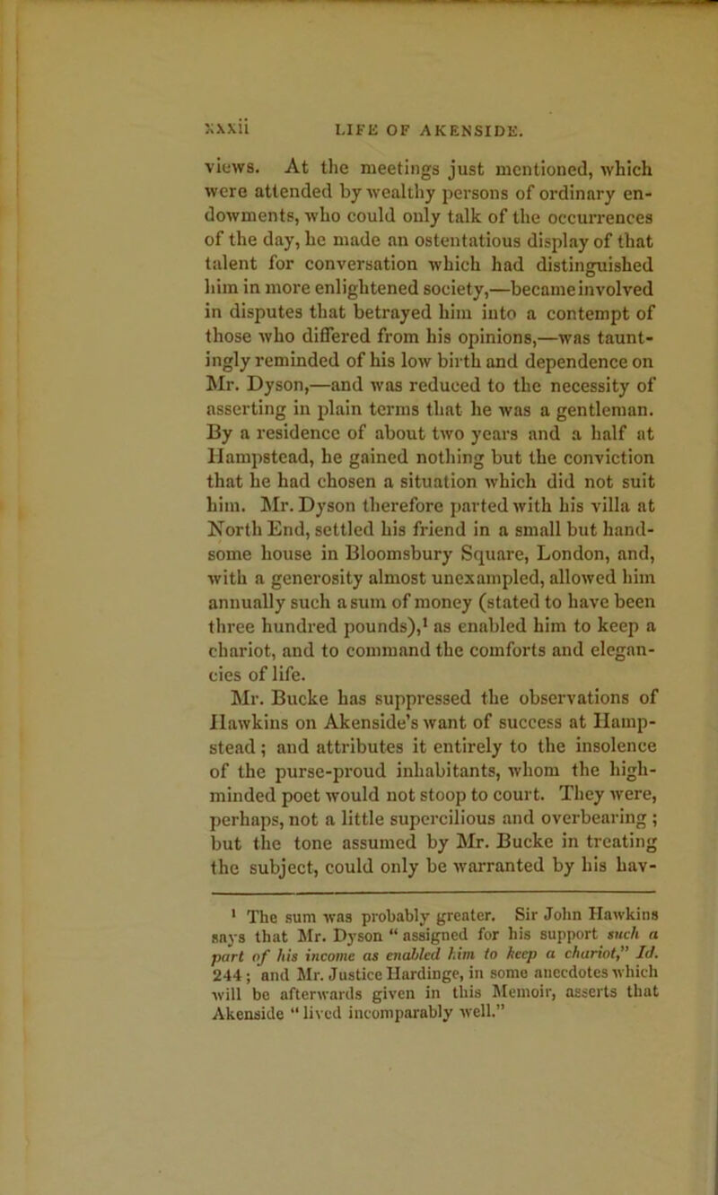 views. At the meetings just mentioned, which were attended by wealthy persons of ordinary en- dowments, who could only talk of the occurrences of the day, he made an ostentatious display of that talent for conversation which had distinguished him in more enlightened society,—became involved in disputes that betrayed him into a contempt of those who differed from his opinions,—was taunt- ingly reminded of his low birth and dependence on Mr. Dyson,—and was reduced to the necessity of asserting in plain terms that he was a gentleman. By a residence of about two years and a half at Hampstead, he gained nothing but the conviction that he had chosen a situation which did not suit him. Mr. Dyson therefore parted with his villa at North End, settled his friend in a small but hand- some house in Bloomsbury Square, London, and, with a generosity almost unexampled, allowed him annually such a sum of money (stated to have been three hundred pounds),* as enabled him to keep a chariot, and to command the comforts and elegan- cies of life. Mr. Bucke has suppressed the observations of Hawkins on Akenside’s want of success at Hamp- stead ; and attributes it entirely to the insolence of the purse-proud inhabitants, whom the high- minded poet would not stoop to court. They were, perhaps, not a little supercilious and overbearing ; but the tone assumed by Mr. Bucke in treating the subject, could only be warranted by his hav- 1 The sum was probably greater. Sir John Hawkins says that Mr. Dyson “ assigned for his support such a part of his income as cnadtled him to hcep a chariot” Id. 244; and Mr. Justice Hardinge, in some anecdotes which will be afterwards given in this Memoir, asserts that Akenside “ lived incomparably well.”