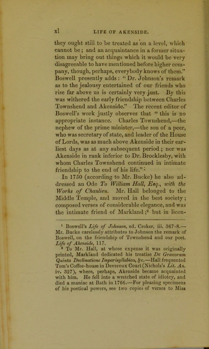 they ought still to be treated as on a level, which cannot be; and an acquaintance in a former situa- tion may bring out things which it would be very disagreeable to have mentioned before higher com- pany, though, perhaps, everybody knows of them.” Boswell presently adds : “ Dr. Johnson’s remark as to the jealousy entertained of our friends who rise far above us is certaiidy very just. By this was withered the early friendship between Charles Townshend and Akenside.” The recent editor of Boswell’s work justly observes that “ this is no appropriate instance. Charles Townshend,—the nephew of the prime minister,—the son of a peer, who was secretary of state, and leader of the House of Lords, was as much above Akenside in their ear- liest days as at any subsequent period ; nor was Akenside in rank inferior to Dr. Brocklesby, with whom Charles Townshend continued in intimate friendship to the end of his life.”* 1 In 1750 (according to Mr. Bucke) he also ad- dressed an Ode To William Hall, Esq., with the Works of Chaulieu. Mr. Hall belonged to the Middle Temple, and moved in the best society; composed verses of considerable elegance, and was the intimate friend of Markland but in licen- 1 Boswell’s Life of Johnson, cd. Croker, iii. 367-8.— Mr. Bucke carelessly attributes to Johnson the remark of Boswell, on the friendship of Townshend and our poet. Life of Akenside, 117. 1 To Mr. Hall, at whose expense it was originally printed, Markland dedicated his treatise De Graicorum Quinta Declinatione Imparisyllabica, §-c.—Hall frequented Tom’s Coffee-house in Devereux Court (Nichols’s Lit. An. iv. 327), where, perhaps, Akenside became acquainted with him. He fell into a wretched state of idiotcy, and died a maniac at Bath in 1766.—For pleasing specimens of his poetical powers, see two copies of verses to Miss